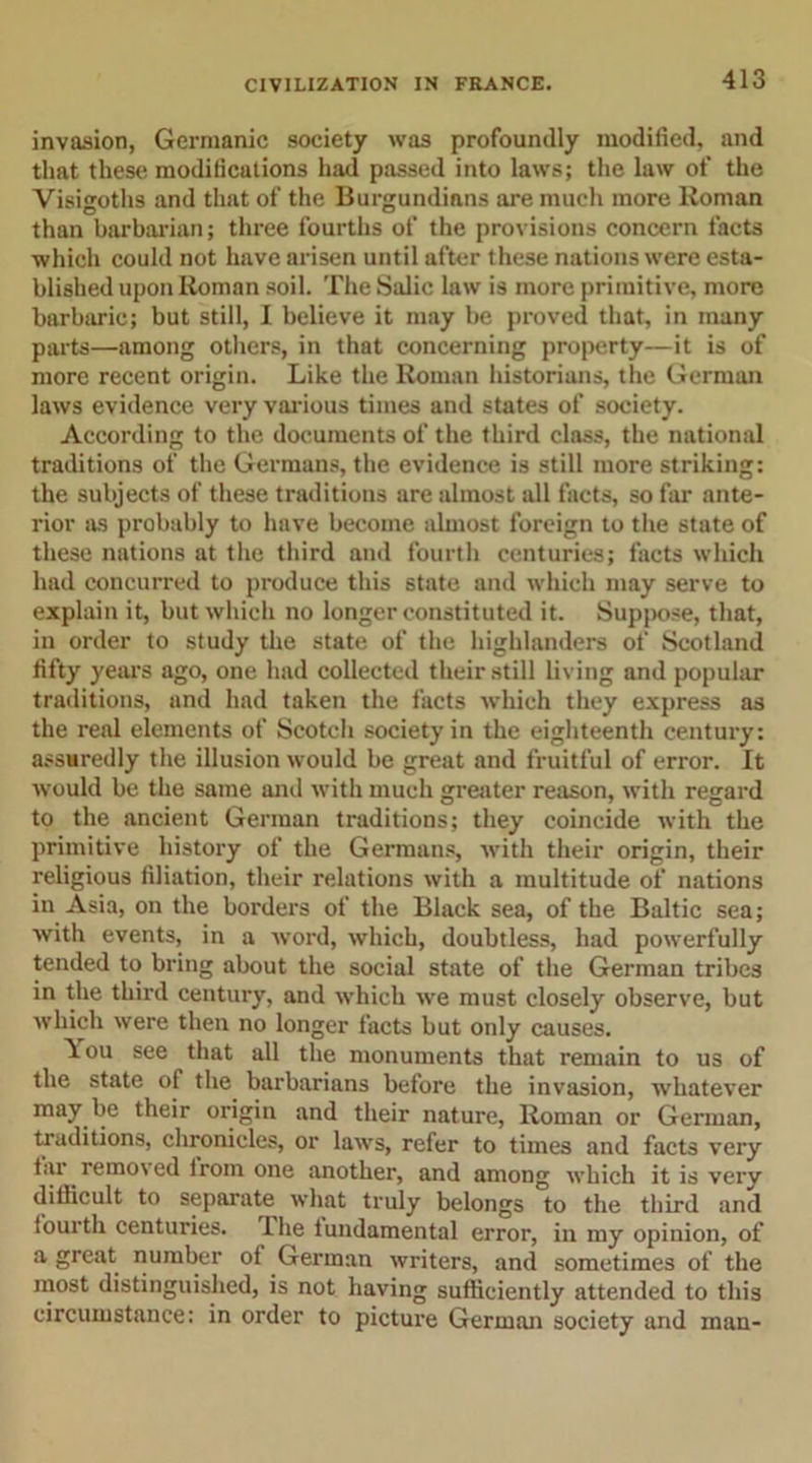 invasion, Germanic society was profoundly modified, and that these modifications had passed into laws; the law of the Visisroths and that of the Burgundians are much more Roman than barbarian; three fourths of the provisions concern tacts which could not have arisen until after these nations were esta- blished upon Roman soil. The Salic law is more primitive, more barbaric; but still, I believe it may be proved that, in many parts—among others, in that concerning property—it is of more recent origin. Like the Roman historians, the German laws evidence very various times and states of society. According to the documents of the third class, the national traditions of the Germans, the evidence is still more striking: the subjects of these traditions are almost all facts, so far ante- rior as probably to have become almost foreign to the state of these nations at the third and fourth centuries; facts which had concurred to produce this state and which may serve to explain it, but which no longer constituted it. Suppose, that, in order to study the state of the highlanders of Scotland fifty years ago, one had collected their still living and popular traditions, and had taken the facts which they express as the real elements of Scotch society in the eighteenth century: assuredly the illusion would be great and fruitful of error. It would be the same and with much greater reason, with regard to the ancient German traditions; they coincide with the primitive history of the Germans, with their origin, their religious filiation, their relations with a multitude of nations in Asia, on the borders of the Black sea, of the Baltic sea; with events, in a word, which, doubtless, had powerfully tended to bring about the social state of the German tribes in the third century, and which we must closely observe, but which were then no longer facts but only causes. You see that all the monuments that remain to us of the state of the barbarians before the invasion, whatever may be their origin and their nature, Roman or German, traditions, chronicles, or laws, refer to times and facts very iar remo\ed irom one another, and among which it is very difficult to separate what truly belongs to the third and fourth centuries, ihe fundamental error, in my opinion, of a great number of German writers, and sometimes of the most distinguished, is not having sufficiently attended to this circumstance: in order to picture German society and man-