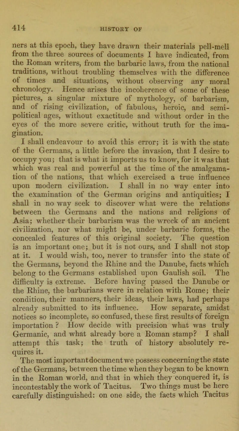 ners at this epoch, they have drawn their materials pell-mell from the three sources of documents I have indicated, from the Roman writers, from the barbaric laws, from the national traditions, without troubling themselves with the difference of times and situations, without observing any moral chronology. Hence arises the incoherence of some of these pictures, a singular mixture of mythology, of barbarism, and of rising civilization, of fabulous, heroic, and semi- political ages, without exactitude and without order in the eyes of the more severe critic, without truth for the ima- gination. I shall endeavour to avoid this error; it is with the state of the Germans, a little before the invasion, that I desire to occupy you; that is what it imports us to know, for it was that which was real and powerful at the time of the amalgama- tion of the nations, that which exercised a true influence upon modern civilization. I shall in no way enter into the examination of the German origins and antiquities; I shall in no way seek to discover what -were the relations between the Germans and the nations and religions of Asia; whether their barbarism was the wreck of an ancient civilization, nor what might be, under barbaric forms, the concealed features of this original society. The question is an important one; but it is not ours, and I shall not stop at it. I would -wish, too, never to transfer into the state of the Germans, beyond the Rhine and the Danube, facts which belong to the Germans established upon Gaulish soil. The difficulty is extreme. Before having passed the Danube or the Rhine, the barbarians were in relation with Rome; their condition, their manners, their ideas, their laws, had perhaps already submitted to its influence. How separate, amidst notices so incomplete, so confused, these first results of foreign importation ? How decide with precision what was truly Germanic, and what already bore a Roman stamp? I shall attempt this task; the truth of history absolutely re- quires it. The most important document we possess concerning the state of the Germans, between the time when they began to be known in the Roman world, and that in which they conquered it, is incontestably the work of Tacitus. Two things must be here carefully distinguished: on one side, the facts which Tacitus