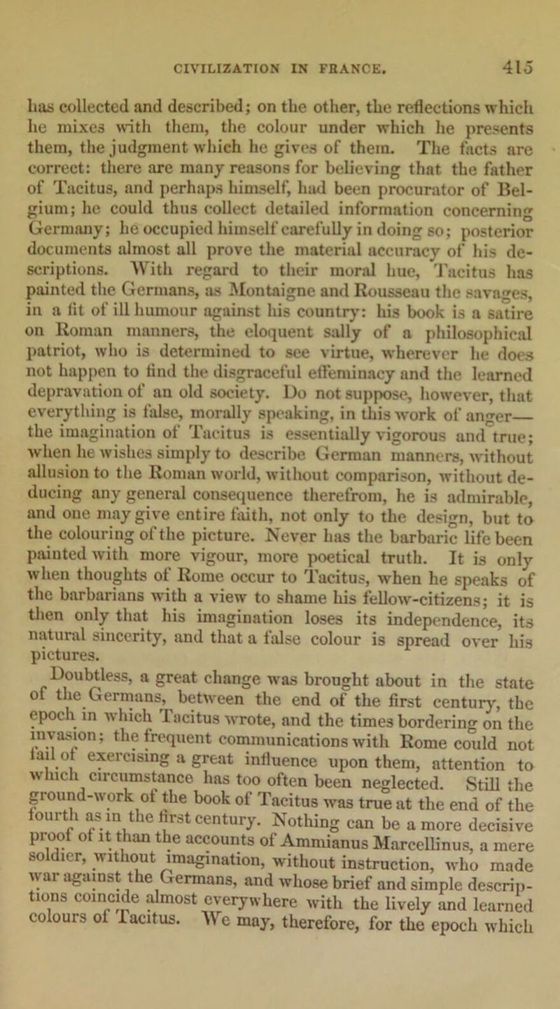 has collected and described; on the other, the reflections which he mixes with them, the colour under which he presents them, the judgment which he gives of them. The facts are correct: there are many reasons for believing that the father of Tacitus, and perhaps himself, had been procurator of Bel- gium; he could thus collect detailed information concerning Germany; he occupied himself carefully in doing so; posterior documents almost all prove the material accuracy of his de- scriptions. With regard to their moral hue, Tacitus has painted the Germans, as Montaigne and Rousseau the savages, in a fit of ill humour against his country: his book is a satire on Roman manners, the eloquent sally of a philosophical patriot, who is determined to see virtue, wherever he does not happen to find the disgraceful effeminacy and the learned depravation of an old society. Do not suppose, however, that everything is false, morally speaking, in this work of anger the imagination of Tacitus is essentially vigorous and true; when he wishes simply to describe German manners, without allusion to the Roman world, without comparison, without de- ducing any general consequence therefrom, he is admirable, and one may give entire faith, not only to the design, but to the colouring of the picture. Never has the barbaric life been painted with more vigour, more poetical truth. It is only when thoughts of Rome occur to Tacitus, when he speaks of the barbarians with a view to shame his fellow-citizens; it is then only that his imagination loses its independence, its natural sincerity, and that a false colour is spread over his pictures. Doubtless, a great change was brought about in the state of the Germans, between the end of the first century, the epoch in which Tacitus wrote, and the times bordering on the invasion; the frequent communications with Rome could not tad of exercising a great influence upon them, attention to winch circumstance has too often been neglected. Still the ground-work of the book of Tacitus was true at the end of the fourth as m the first century. Nothing can be a more decisive proof of it than the accounts of Ammianus Marcellinus, a mere soldier, without imagination, without instruction, who made war against the Germans, and whose brief and simple descrip- tions coincide almost everywhere with the lively and learned colours of Tacitus. We may, therefore, for the epoch which