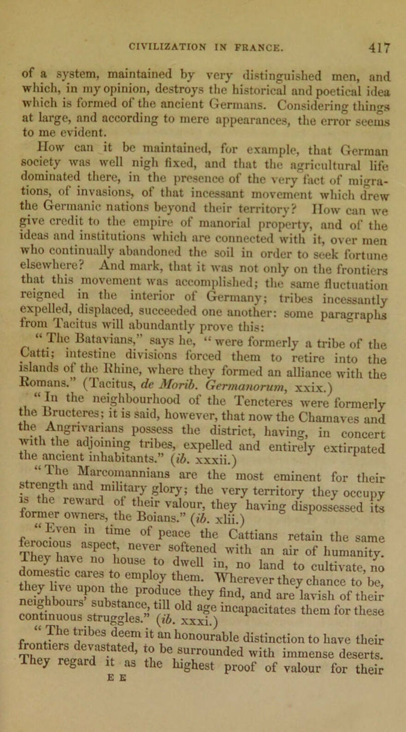 of a system, maintained by very distinguished men, and which, in my opinion, destroys the historical and poetical idea which is formed of the ancient Germans. Considering things at large, and according to mere appearances, the error seems to me evident. How can it be maintained, for example, that German society was well nigh fixed, and that the agricultural life dominated there, in the presence of the very fact of migra- tions,^ of invasions, ot that incessant movement which drew the Germanic nations beyond their territory? IIow can we give credit to the empire of manorial property, and of the ideas and institutions which are connected with it, over men who continually abandoned the soil in order to seek fortune elsewhere? And mark, that it was not only on the frontiers that this movement was accomplished; the same fluctuation reigned in the interior ot Germany; tribes incessantly expelled, displaced, succeeded one another: some paragraph from Tacitus will abundantly prove this: “ The Batavians, says he, “ were formerly a tribe of the Catti; intestine divisions forced them to retire into the islands of the Rhine, where they formed an alliance with the .Romans. (1 acitus, de Morib. Germanorum, xxix.) ^ I II f Vl O A1 /V 1, 1 \ *“V , 1 ««l % A A -L* A 1 f TV M “ In the neighbourhood of the Tencteres were formerly the Bructeres; it is said, however, that now the Chnmnvea onrl
