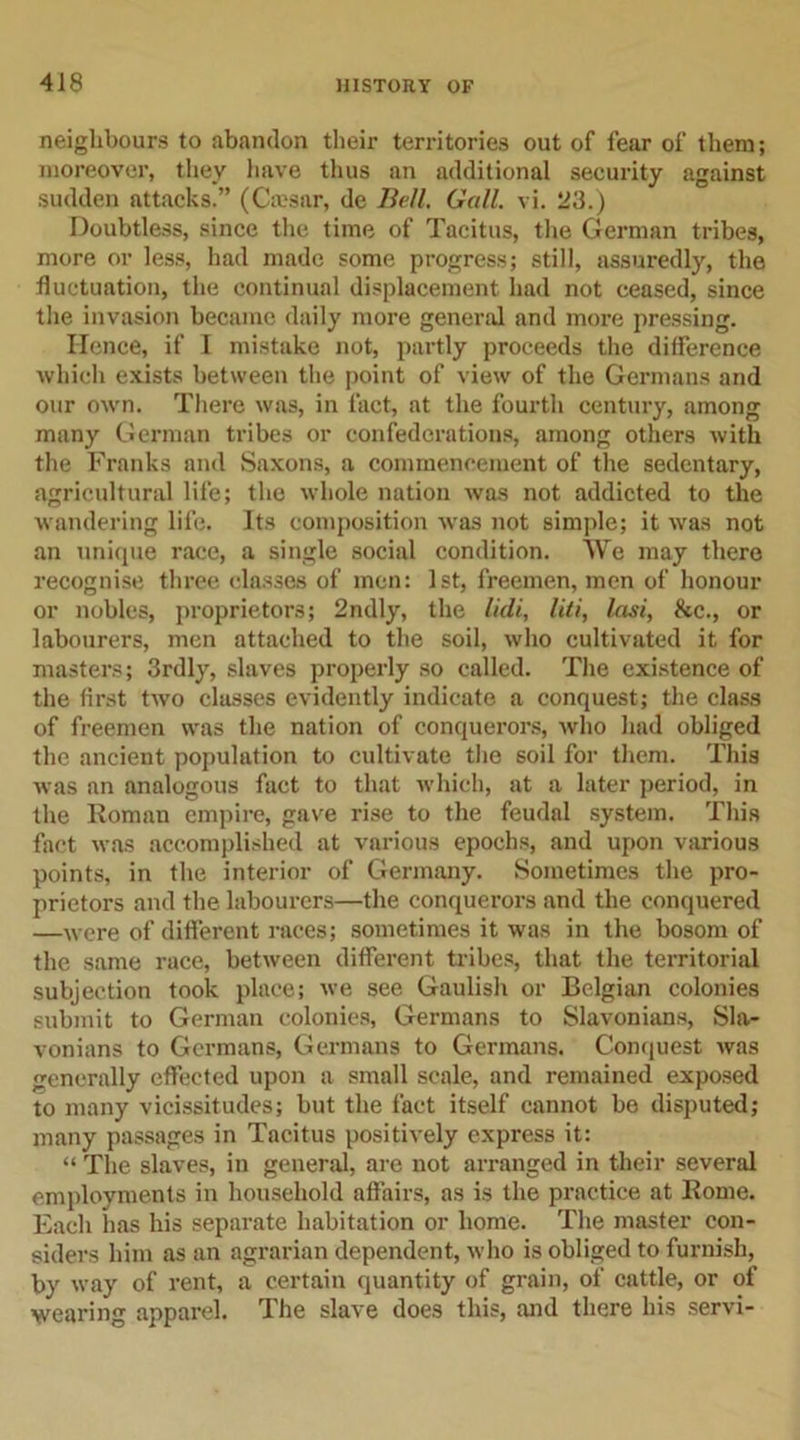 neighbours to abandon their territories out of fear of them; moreover, they have thus an additional security against sudden attacks.” (Cmsar, de Bell. Gall. vi. 23.) Doubtless, since the time of Tacitus, the German tribes, more or less, had made some progress; still, assuredly, the fluctuation, the continual displacement had not ceased, since the invasion became daily more general and more pressing. Hence, if I mistake not, partly proceeds the difference which exists between the point of view of the Germans and our own. There was, in fact, at the fourth century, among many German tribes or confederations, among others with the Franks and Saxons, a commencement of the sedentary, agricultural life; the whole nation was not addicted to the wandering life. Its composition was not simple; it was not an unique race, a single social condition. We may there recognise three classes of men: 1st, freemen, men of honour or nobles, proprietors; 2ndly, the lidi, liti, Iasi, &amp;c., or labourers, men attached to the soil, who cultivated it for masters; 3rdly, slaves properly so called. The existence of the first two classes evidently indicate a conquest; the class of freemen was the nation of conquerors, who had obliged the ancient population to cultivate the soil for them. This was an analogous fact to that which, at a later period, in the Roman empire, gave rise to the feudal system. This fact was accomplished at various epochs, and upon various points, in the interior of Germany. Sometimes the pro- prietors and the labourers—the conquerors and the conquered —were of different races; sometimes it was in the bosom of the same race, between different tribes, that the territorial subjection took place; we see Gaulish or Belgian colonies submit to German colonies, Germans to Slavonians, Sla- vonians to Germans, Germans to Germans. Conquest was generally effected upon a small scale, and remained exposed to many vicissitudes; but the fact itself cannot be disputed; many passages in Tacitus positively express it: “ The slaves, in general, are not arranged in their several employments in household affairs, as is the practice at Rome. Each has his separate habitation or home. The master con- siders him as an agrarian dependent, who is obliged to furnish, by way of rent, a certain quantity of grain, of cattle, or of wearing apparel. The slave does this, and there his servi-