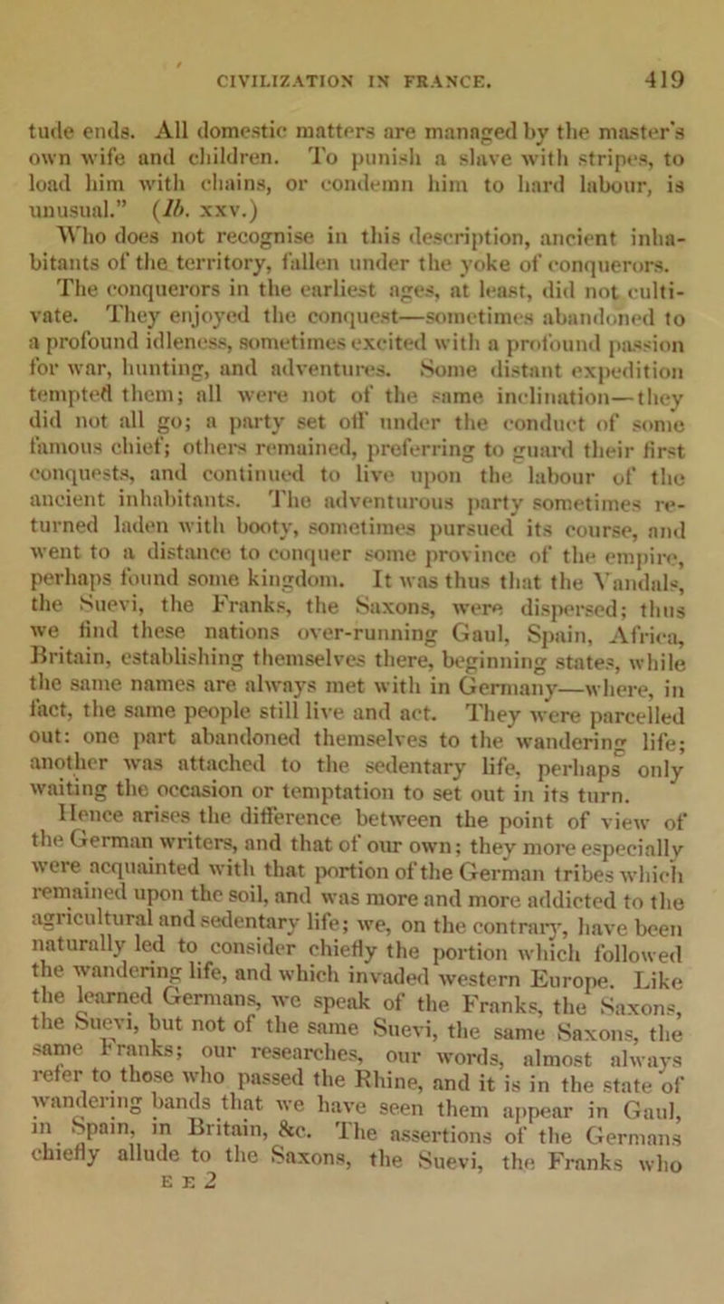 tude ends. All domestic matters are managed by the master's own wife and children. To punish a slave with stripes, to load him with chains, or condemn him to hard labour, is unusual.” (lb. xxv.) Who does not recognise in this description, ancient inha- bitants of the territory, fallen under the yoke of conquerors. The conquerors in the earliest ages, at least, did not culti- vate. They enjoyed the conquest—sometimes abandoned to a profound idleness, sometimes excited with a profound passion for war, hunting, and adventures. Some distant expedition tempted them; all were not of the same inclination—they did not all go; a party set off under the conduct of some famous chief; others remained, preferring to guard their first conquests, and continued to live upon the labour of the ancient inhabitants. The adventurous party sometimes re- turned laden with booty, sometimes pursued its course, and went to a distance to conquer some province of the empire, perhaps found some kingdom. It was thus that the Vandals, the Suevi, the Franks, the Saxons, were dispersed; tints we find these nations over-running Gaul, Spain, Africa, Britain, establishing themselves there, beginning states, while the same names are always met with in Germany—where, in fact, the same people still live and act. They were parcelled out: one part abandoned themselves to the wanderin'* life; another was attached to the sedentary life, perhaps only waiting the occasion or temptation to set out in its turn. Hence arises the difference between the point of view of the German writers, and that of our own; they more especially were acquainted with that portion of the German tribes which remained upon the soil, and was more and more addicted to the agi icultural and sedentary life; we, on the contrary, have been naturally led to consider chiefly the portion which followed the wandering life, and which invaded western Europe. Like the learned Germans, we speak of the Franks, the Saxons, the Suevi, but not of the same Suevi, the same Saxons, the same Franks; our researches, our words, almost always refer to those who passed the Rhine, and it is in the state of wandering bands that we have seen them appear in Gaul, m Spain, in Britain, &amp;c. The assertions of the Germans chiefly allude to the Saxons, the Suevi, the Franks who E E 2