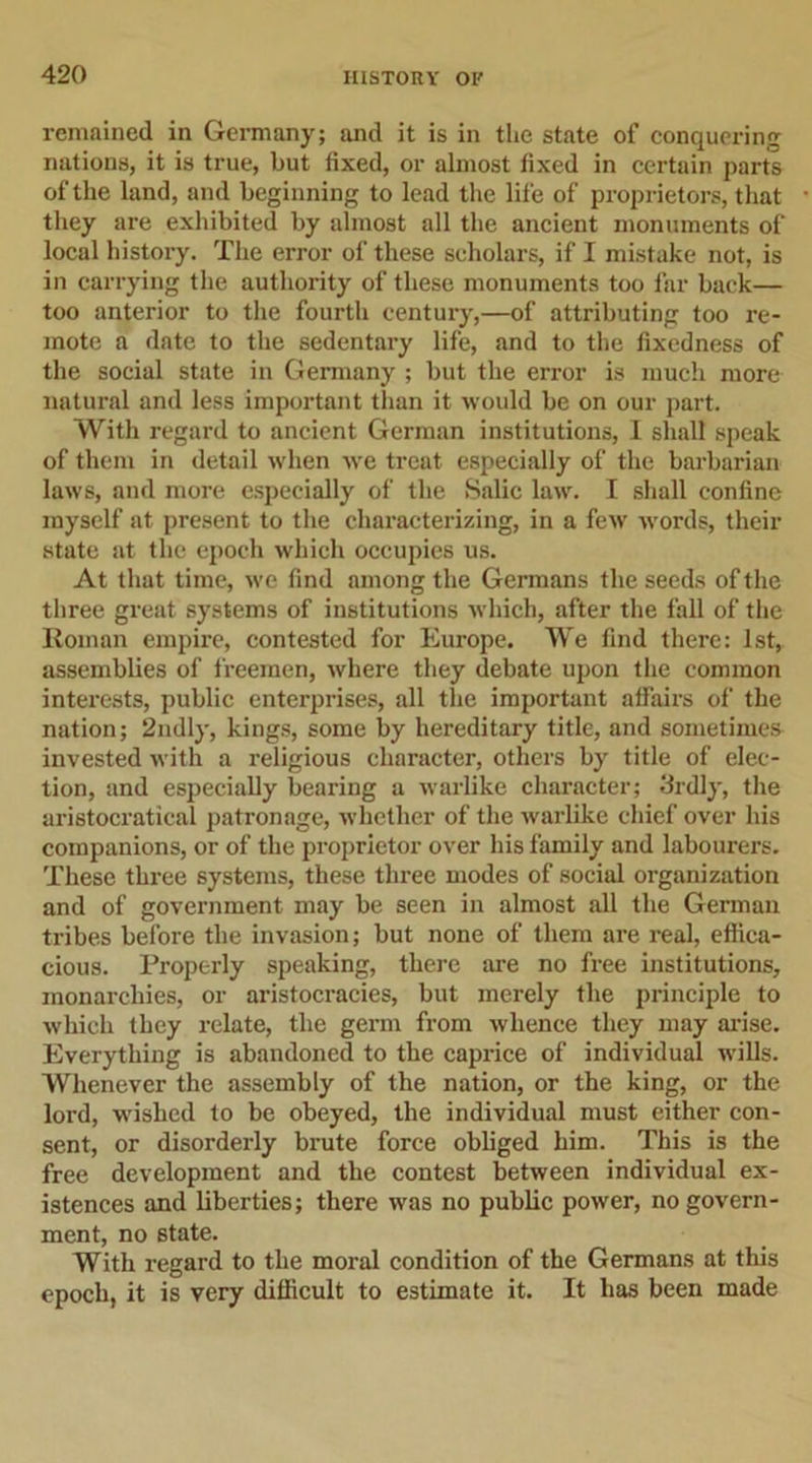 remained in Germany; and it is in the state of conquering nations, it is true, but fixed, or almost fixed in certain parts of the land, and beginning to lead the life of proprietors, that they are exhibited by almost all the ancient monuments of local history. The error of these scholars, if I mistake not, is in carrying the authority of these monuments too far back— too anterior to the fourth century,—of attributing too re- mote a date to the sedentary life, and to the fixedness of the social state in Germany ; but the error is much more natural and less important than it would be on our part. With regard to ancient German institutions, I shall speak of them in detail when we treat especially of the barbarian laws, and more especially of the Salic law. I shall confine myself at present to the characterizing, in a few -words, their state at the epoch which occupies us. At that time, we find among the Germans the seeds of the three great systems of institutions which, after the fall of the Roman empire, contested for Europe. We find there: 1st, assemblies of freemen, where they debate upon the common interests, public enterprises, all the important affairs of the nation; 2ndly, kings, some by hereditary title, and sometimes invested with a religious character, others by title of elec- tion, and especially bearing a warlike character; Srdly, the aristocratical patronage, whether of the warlike chief over his companions, or of the proprietor over his family and labourers. These three systems, these three modes of social organization and of government may be seen in almost all the German tribes before the invasion; but none of them are real, effica- cious. Properly speaking, there are no free institutions, monarchies, or aristocracies, but merely the principle to which they relate, the germ from whence they may arise. Everything is abandoned to the caprice of individual wills. Whenever the assembly of the nation, or the king, or the lord, wished to be obeyed, the individual must either con- sent, or disorderly brute force obliged him. This is the free development and the contest between individual ex- istences and liberties; there was no public power, no govern- ment, no state. With regard to the moral condition of the Germans at this epoch, it is very difficult to estimate it. It has been made