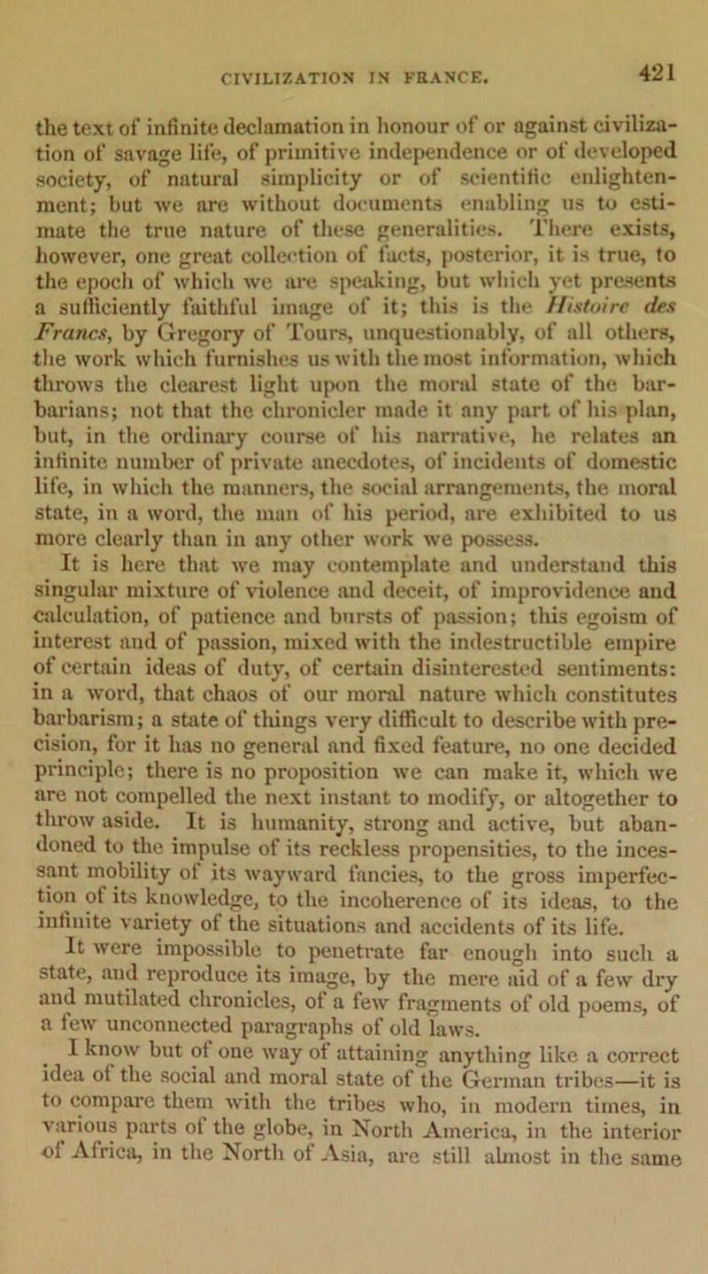 the text of infinite declamation in honour of or against civiliza- tion of savage life, of primitive independence or of developed society, of natural simplicity or of scientific enlighten- ment; but we are without documents enabling us to esti- mate the true nature of these generalities. There exists, however, one great collection of facts, posterior, it is true, to the epoch of which we are speaking, but which yet presents a sufficiently faithful image of it; this is the Histoire des Francs, by Gregory of Tours, unquestionably, of all others, the work which furnishes us with the most information, which throws the clearest light upon the moral state of the bar- barians; not that the chronicler made it any part of his plan, but, in the ordinary course of his narrative, he relates an infinite number of private anecdotes, of incidents of domestic life, in which the manners, the social arrangements, the moral state, in a word, the man of his period, are exhibited to us more clearly than in any other work we possess. It is here that we may contemplate and understand this singular mixture of violence and deceit, of improvidence and calculation, of patience and bursts of passion; this egoism of interest and of passion, mixed with the indestructible empire of certain ideas of duty, of certain disinterested sentiments: in a word, that chaos of our moral nature which constitutes barbarism; a state of tilings very difficult to describe with pre- cision, for it has no general and fixed feature, no one decided principle; there is no proposition we can make it, which we are not compelled the next instant to modify, or altogether to throw aside. It is humanity, strong and active, but aban- doned to the impulse of its reckless propensities, to the inces- sant mobility of its wayward fancies, to the gross imperfec- tion of its knowledge, to the incoherence of its ideas, to the infinite variety of the situations and accidents of its life. It were impossible to penetrate far enough into such a state, and reproduce its image, by the mere aid of a few dry and mutilated chronicles, of a few fragments of old poems, of a few unconnected paragraphs of old laws. I know but of one way of attaining anything like a correct idea of the social and moral state of the German tribes—it is to compare them with the tribes who, in modern times, in various parts of the globe, in North America, in the interior of Africa, in the North of Asia, are still almost in the same
