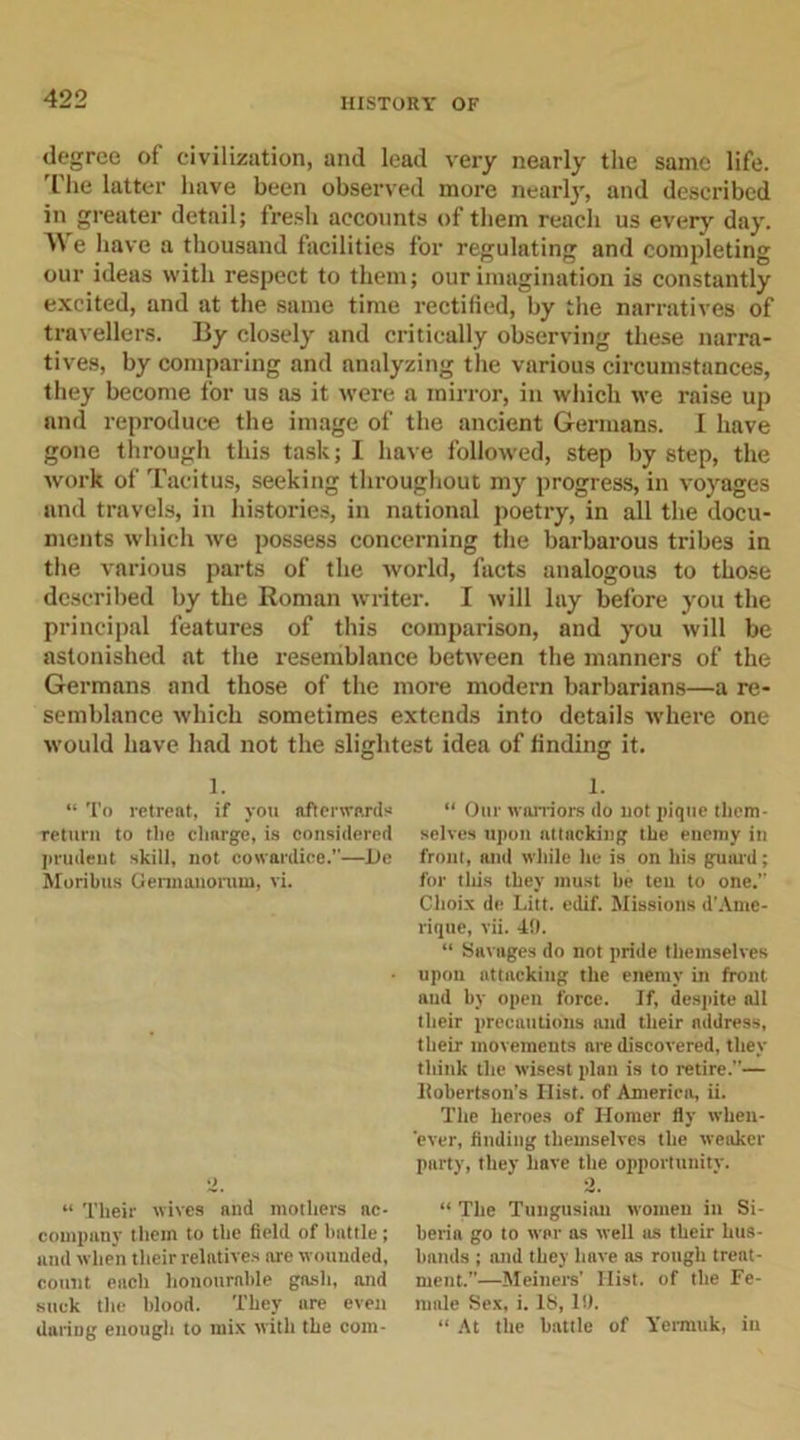 degree of civilization, and lead very nearly the same life, fhe latter have been observed more nearly, and described in greater detail; fresh accounts of them reach us every day. We have a thousand facilities for regulating and completing our ideas with respect to them; our imagination is constantly excited, and at the same time rectified, by the narratives of travellers. By closely and critically observing these narra- tives, by comparing and analyzing the various circumstances, they become for us as it were a mirror, in which we raise up and reproduce the image of the ancient Germans. I have gone through this task; I have followed, step by step, the work of Tacitus, seeking throughout my progress, in voyages and travels, in histories, in national poetry, in all the docu- ments which we possess concerning the barbarous tribes in the various parts of the world, facts analogous to those described by the Roman writer. I will lay before you the principal features of this comparison, and you will be astonished at the resemblance between the manners of the Germans and those of the more modern barbarians—a re- semblance which sometimes extends into details where one would have had not the slightest idea of finding it. 1. “ To retreat, if you afterward* return to the charge, is considered prudent skill, not cowardice.”—l)e Moribus Gennanorum, vi. 2, “ Their wives and mothers ac- company them to the field of battle ; and when their relatives are wounded, count each honourable gash, and suck the blood. They are even dariDg enough to mix with the com- 1. “ Our warriors do not pique them- selves upon attacking the enemy in front, and while he is on his guard; for tills they must be ten to one.” Choix de Litt. edif. Missions d'Ame- rique, vii. 49. “ Savages do not pride themselves upon attacking the enemy in front and by open force. If, despite all their precautions and their address, their movements are discovered, they think the wisest plan is to retire.”— Ifobertson’s Hist, of America, ii. The heroes of Homer fly when- ever, finding themselves the weaker party, they have the opportunity. 2. “ The Tungusian women in Si- beria go to war as well as their hus- bands ; and they have as rough treat- ment.”—Meiners’ Hist, of the Fe- male Sex, i. IS, 19. “ At the battle of Yerrauk, in