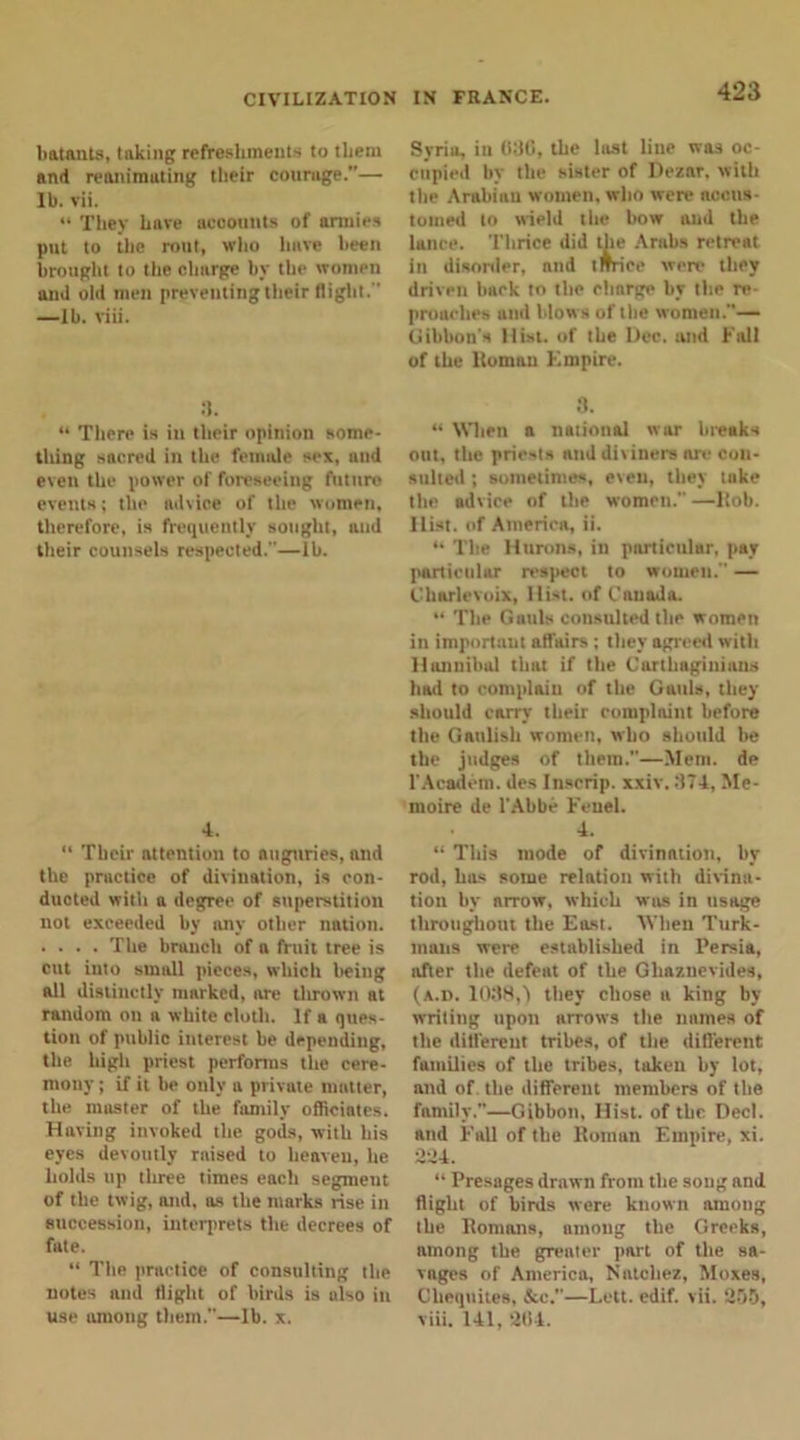 batants, taking refreshments to them and reanimuting their courage.”— lb. vii. “ They have accounts of armies put to the rout, who have been brought to the charge by the women and old men preventing their flight.'' —Ib. viii. 3. “ There is in their opinion some- thing sacred in the female sex, and even the power of foreseeing future events; the advice of the women, therefore, is frequently sought, and their counsels respected.—lb. 4. “ Their attention to auguries, and the practice of divination, is con- ducted with a degree of superstition not exceeded by any other nation. .... The branch of a fruit tree is cut iuto small pieces, which being all distinctly marked, are thrown at random on a white cloth. If a ques- tion of public interest be depending, the high priest performs the cere- mony ; if it be only a private matter, the master of the family officiates. Having invoked the gods, with his eyes devoutly rnised to heaven, he holds up three times each segmeut of the twig, and, as the marks rise in succession, interprets the decrees of fate. “ The practice of consulting the notes and flight of birds is also in use among them.—lb. x. Syria, in 030, the last line was oc- cupied by the sister of Dezar. with the Arabiau women, who were accus- tomed to wield the bow and the lance. Thrice did the Arabs retreat in disorder, nnd (mice were they driven hack to the chnrge by the re- proaches and blows of the women.— Gibbon's Hist, of the Dec. and Fall of the lloman Kmpire. 3. “ Wien a national war breaks out, the priests nnd di\iners are con- sulted ; sometimes, even, they tuke the advice of the women. —Itob. Hist, of America, ii. “ The Hturons, in particular, pay particular respect to women. — Charlevoix, Hist, of Canada. “ The Gauls consulted the women in important affairs; they agreed with Hannibal thnt if the Carthaginians had to complain of the Gauls, they should carry their complaint before the Gaulish women, who should he the judges of them.”—Mem. de l'Academ. des Inscrip, xxiv. 374, Me- nioire de l'Ahbe Feuel. 4. “ This mode of divination, by rod, has some relation with divina- tion by arrow, which was in usage throughout the East. When Turk- mans were established in Persia, after the defeat of the Ghaznevides, (a.d. 1038,1 they chose a king by writing upon arrows the names of the different tribes, of the different families of the tribes, taken by lot, and of the different members of the family.”—Gibbon, Hist, of the Decl. and Fall of the Homan Empire, xi. 234. “ Presages drawn from the song and flight of birds were known among the Romans, among the Greeks, among the greater part of the sa- vages of America, Natchez, Moxes, Chequites, &amp;c.—Lett. edif. vii. 205, viii. 141, 204.