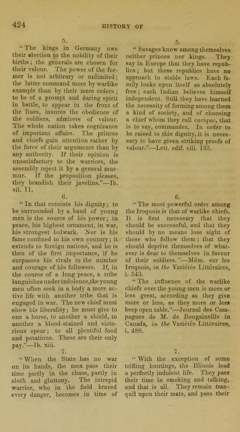 5. “ The kings in Germany owe their election to the nobility of their births; the generals are chosen for their valour. The power of the for- mer is not arbitrary or unlimited; the latter command more by warlike example than by their mere orders ; to be of a prompt and daring spirit in battle, to appear in the front of the lines, insures the obedience of the soldiers, admirers of valour. The whole nation takes cognizance of important affairs. The princes and chiefs gain attention rather by the force of their arguments than by any authority. If their opinion is unsatisfactory to the warriors, the assembly reject it by a general mur- mur. If the proposition pleases, they brandish their javelins.”—lb. vii. 11. 0. “ In that consists his dignity; to be surrounded by a band of young men is the source of his power; in peace, his liigliest ornament, in war, his strongest bulwark. Nor is his fame confined to his own country; it extends to foreign nations, and lie is then of the first importance, if he surpasses his rivals in the number and courage of his followers. If, in the course of a long peace, a tribe languishes under indolence,the young men often seek in a body a more ac- tive life with another tribe that is engaged in wnr. The new chief must show his liberality; he must give to one a horse, to another a shield, to another a blood-stained and victo- rious spear; to all plentiful food and potations. These are their only pay.”—lb. xiii. 7. “When the State has no war on its hands, the men pass their time partly in the chase, partly in sloth and gluttony. The intrepid warrior, who in the field braved every danger, becomes in time of 5. “ Savages know among themselves neither princes nor kings. They say in Europe that they have repub- lics ; but these republics have no approach to stuble laws. Each fa- mily looks upon itself as absolutely free; each Indian believes himself independent. Still they have learned the necessity of forming among them a kind of society, und of choosing n chief whom they call cacique, that is to say, commander. In order to be raised to this dignity, it is neces- sary to have given striking proofs of valour.”—Lett. edif. viii. 133. tl. “ The most powerful order among the Iroquois is that of warlike chiefs. It is first necessary that they should be successful, and that they should by no means lose sight of those who follow them; that they should deprive themselves of what- ever is dear to themselves in favour of their soldiers.”—Mem. sur les Iroquois, in the Varictes Litteraires, i. 543. “ The influence of the warlike chiefs over the young men is more or less great, according as they give more or less, as they more or less keep open table.”—Journal des Cam- pagnes de M. de Bougainville in Canada, in the Varietes Litteraires, i. 488. i. “ With the exception of some trifling huntings, the Illinois lead a perfectly indolent life. They pass their time in smoking and talking, and that is all. They remain tran- quil upon their mats, and pass their