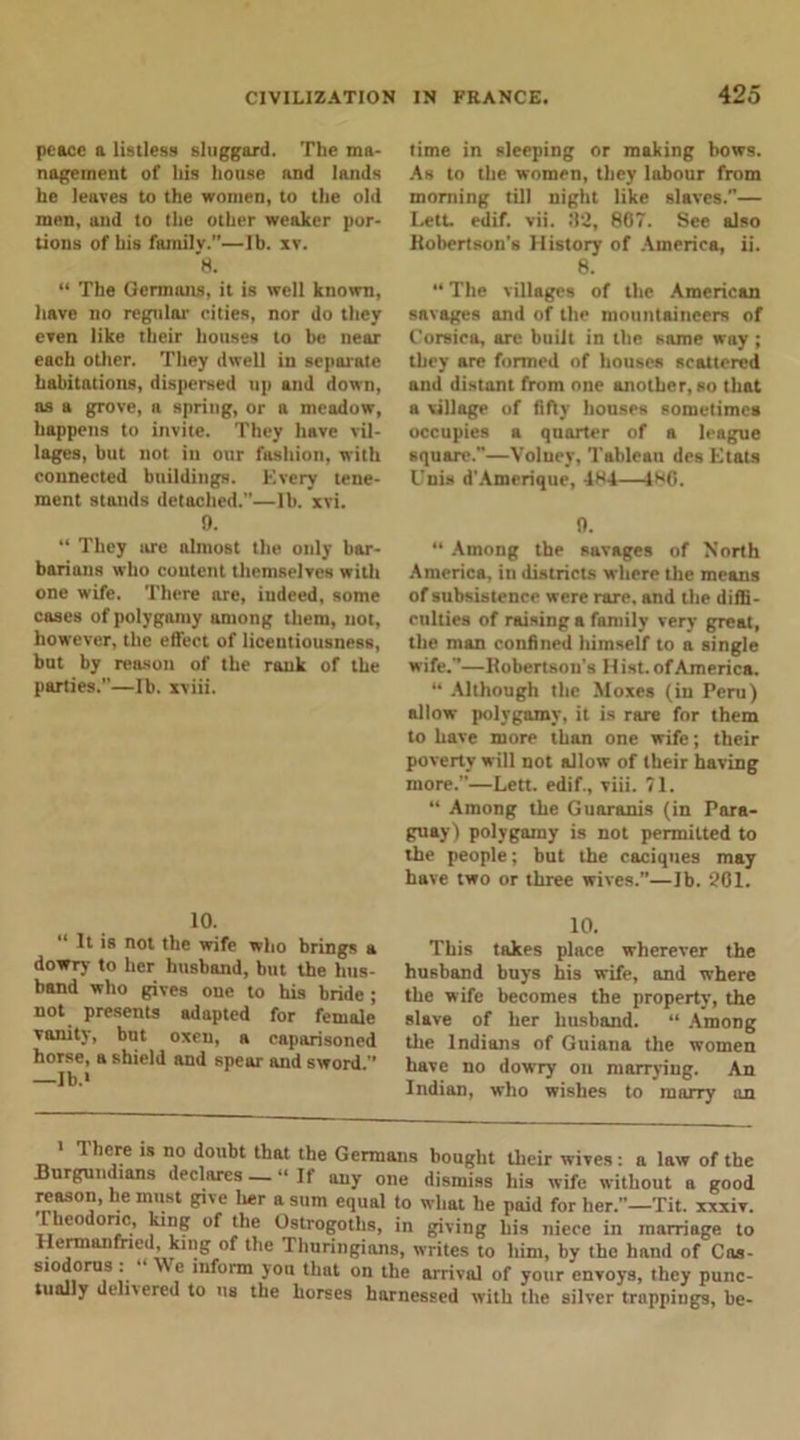 peace a listless sluggard. The ma- nagement of his house nnd lands he leaves to the women, to the old men, and to the other weaker por- tions of his familv.”—lb. xv. 8. “ The Germans, it is well known, have no regular cities, nor do they even like their houses to be near each oilier. They dwell in separate habitations, dispersed up and down, as a grove, a spring, or a meadow, happens to invite. They have vil- lages, but not. iu our fashion, with connected buildings. Every tene- ment stands detached.”—lb. xvi. 9. “ They arc almost the only bar- barians who content themselves with one wife. There are, indeed, some cases of polygamy among them, not, however, the effect of licentiousness, but by reason of the rank of the parties.—lb. xviii. 10. ” It is not the wife who brings a dowry to her husband, but the hus- band who gives one to his bride ; not presents adapted for female vanity, but oxen, a caparisoned horse, a shield and spear and sword.” —Ib.‘ time in sleeping or making bows. As to the women, they labour from morning till night like slaves.”— Lett. edif. vii. 82, 867. See also Robertson's History of America, ii. 8. “ The villages of the American savages and of the mountaineers of Corsica, are built in the same way ; they are formed of houses scattered and distant from one another, so that a village of fifty houses sometimes occupies a quarter of a league square.”—Volney, Tableau des Etats Unis d'Amerique, 484—480. 0. “ Among the savages of North America, in districts where the means of subsistence were rare, and the diffi- culties of raising a family very great, the man confined himself to a single wife.”—Robertson’s II ist. of America. “ Although the Moxes (in Peru) allow polygamy, it is rare for them to have more than one wife; their poverty will not allow of their having more.”—Lett, edif., viii. 71. “ Among the Guaranis (in Para- guay) polygamy is not permitted to the people; but the caciques may have two or three wives.”—Jb. 261. 10. This takes place wherever the husband buys his wife, and where the wife becomes the property, the slave of her husband. “ Among the Indians of Guiana the women have no dowry on marrying. An Indian, who wishes to marry an 1 1 here is no doubt that the Germans bought their wives: a law of the Burgundians declares — “ If any one dismiss his wife without a good reason, he must give lier a sum equal to what he paid for her.”—Tit. xxxiv. leo one, king of the Ostrogoths, in giving his niece in marriage to Herman fried, king of the Thuringians, writes to him, by the hand of Cas- siodorus : We inform you that on the arrival of your envoys, they punc- tually delivered to us the horses harnessed with the silver trappings, be-