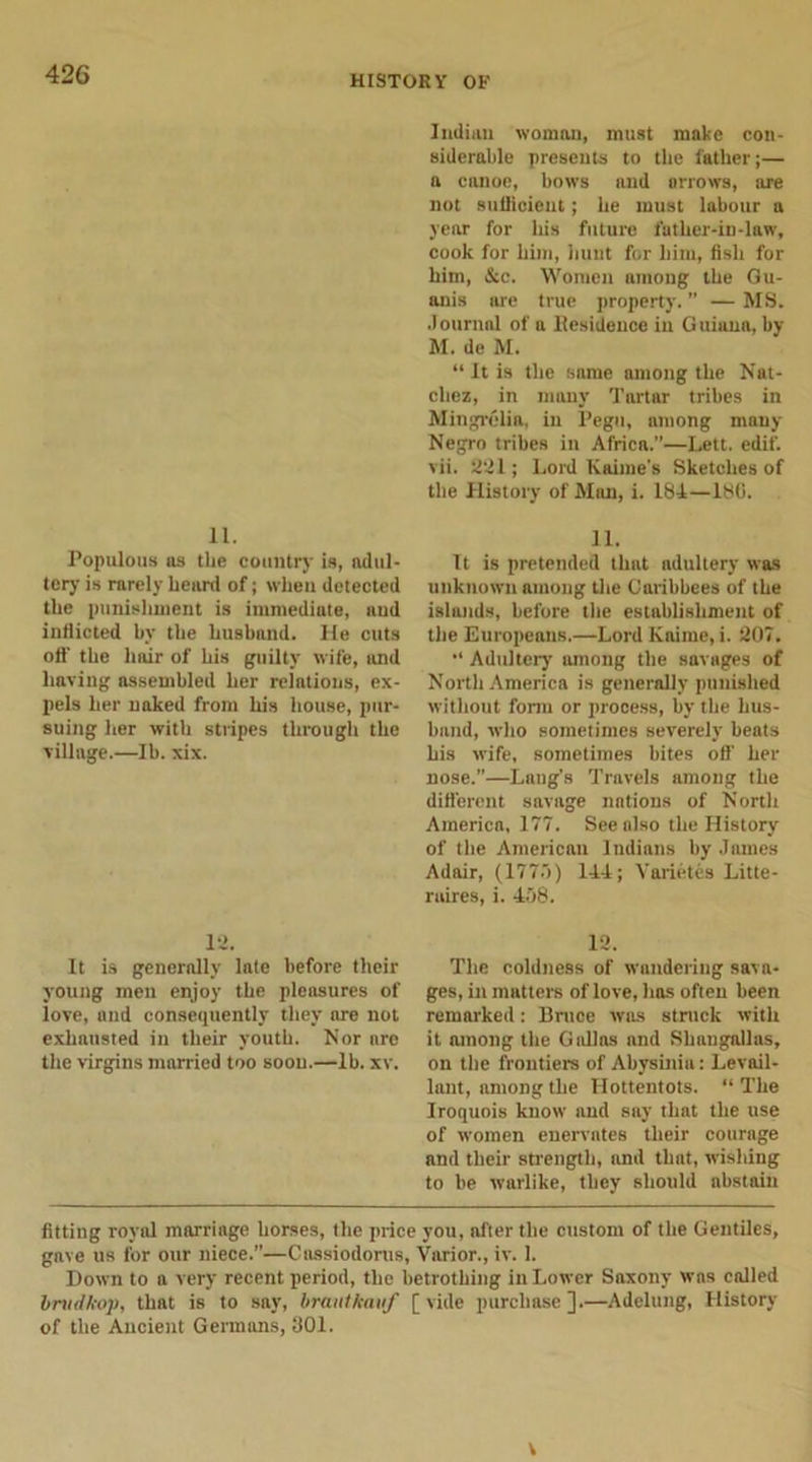 11. Populous us the country is, adul- tery is rarely heard of; when detected the punishment is immediate, and inflicted by the husband. He cuts off the hair of his guilty wife, and having assembled her relations, ex- pels her naked from his house, pur- suing her with stripes through the village.—Ih. xix. 12. It is generally late before their young men enjoy the pleasures of love, and consequently they are not exhausted in their youth. Nor are the virgins married too soon.—lb. xv. Indian woman, must make con- siderable presents to the father;— a canoe, hows and arrows, are not sufficient; he must labour a year for his future father-in-law, cook for him, hunt for him, fish for him, &amp;c. Women among the Gu- anis are true property. ” — MS. Journal of a ltesidence in Guiana, by M. de M. “ It is the same among the Nat- chez, in many Tartar tribes in Mingrelia, in Pegu, among many Negro tribes in Africa.”—Lett. edif. vii. 221; Lord Kaime’s Sketches of the History of Man, i. 184—186. 11. It is pretended thnt adultery was unknown among the Caribbees of the islands, before the establishment of the Europeans.—Lord Kaime, i. 207. Adultery among the savages of North America is generally punished without form or process, hy the hus- band, who sometimes severely heats his wife, sometimes bites off' her nose.”—Laug’s Travels among the different savage nations of North America, 177. See also the History of the American Indians by James Adair, (177.7) 144; Yarietes Litte- raires, i. 458. 12. The coldness of wandering sava- ges, in matters of love, has often been remarked: Bruce was struck with it among the G idles and Shaugallas, on the frontier’s of Abysinia: Levail- lant, among the Hottentots. “ The Iroquois know and say that the use of women enervates their courage and their strength, and thnt, wishing to he warlike, they should abstain fitting royal marriage horses, the price you, after the custom of the Gentiles, gave us for our niece.”—Cassiodorus, Varior., iv. 1. Down to a very recent period, the betrothing in Lower Saxony was called bnidkop, that is to say, brautkauf [vide purchase].—Adelung, History of the Ancient Germans, 301. V