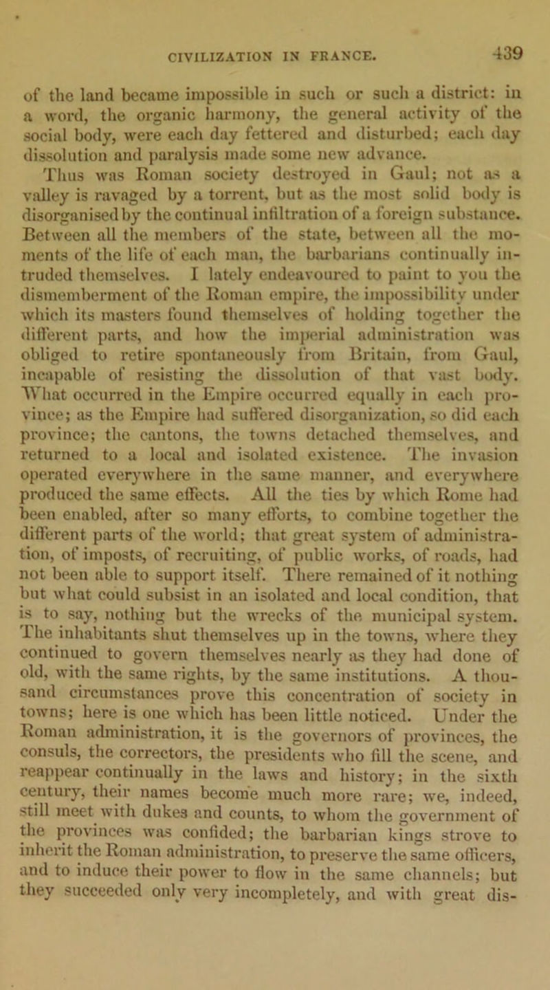 of the land became impossible in such or such a district: in a word, the organic harmony, the general activity of the social body, were each day fettered and disturbed; each day dissolution and paralysis made some new advance. Thus was Roman society destroyed in Gaul; not as a valley is ravaged by a torrent, but as the most solid body is disorganised by the continual infiltration of a foreign substance. Between all the members of the state, between all the mo- ments of the life of each man, the barbarians continually in- truded themselves. I lately endeavoured to paint to you the dismemberment of the Roman empire, the impossibility under which its masters found themselves of holding together the different parts, and how the imperial administration was obliged to retire spontaneously from Britain, from Gaul, incapable of resisting the dissolution of that vast hotly. What occurred in the Empire occurred equally in each pro- vince; ms the Empire had suffered disorganization, so did each province; the cantons, the towns detached themselves, and returned to a local and isolated existence. The invasion operated everywhere in the same manner, and everywhere produced the same effects. All the ties by which Rome had been enabled, after so many efforts, to combine together the different parts of the world; that great system of administra- tion, of imposts, of recruiting, of public works, of roads, had not been able to support itself. There remained of it nothing but what could subsist in an isolated and local condition, that is to say, nothing but the wrecks of the municipal system. The inhabitants shut themselves up in the towns, where they continued to govern themselves nearly as they had done of old, with the same rights, by the same institutions. A thou- sand circumstances prove this concentration of society in towns; here is one which has been little noticed. Under the Roman administration, it is the governors of provinces, the consuls, the correctors, the presidents who fill the scene, and reappear continually in the laws and history; in the sixth century, their names become much more rare; we, indeed, still meet with dukes and counts, to whom the government of the provinces was confided; the barbarian kings strove to inherit the Roman administration, to preserve the same officers, and to induce their power to How in the same channels; but they succeeded only very incompletely, and with great dis-