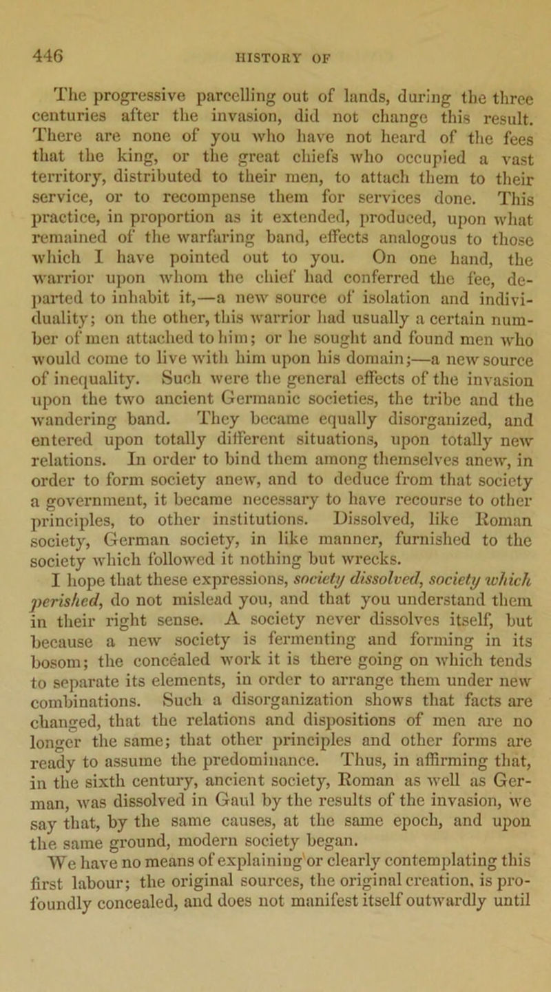 The progressive parcelling out of lands, during the three centuries after the invasion, did not change this result. There are none of you who have not heard of the fees that the king, or the great chiefs who occupied a vast territory, distributed to their men, to attach them to their service, or to recompense them for services done. This practice, in proportion as it extended, produced, upon what remained of the warfaring band, effects analogous to those which I have pointed out to you. On one hand, the warrior upon whom the chief had conferred the fee, de- parted to inhabit it,—a new source of isolation and indivi- duality; on the other, this warrior had usually a certain num- ber of men attached to him; or he sought and found men who would come to live with him upon his domain;—a new source of inequality. Such were the general effects of the invasion upon the two ancient Germanic societies, the tribe and the wandering band. They became equally disorganized, and entered upon totally different situations, upon totally new relations. In order to bind them among themselves anew, in order to form society anew, and to deduce from that society a government, it became necessary to have recourse to other principles, to other institutions. Dissolved, like Roman society, German society, in like manner, furnished to the society which followed it nothing but wrecks. I hope that these expressions, society dissolved, society which perished, do not mislead you, and that you understand them in their right sense. A society never dissolves itself, but because a new society is fermenting and forming in its bosom; the concealed work it is there going on which tends to separate its elements, in order to arrange them under new combinations. Such a disorganization shows that facts are changed, that the relations and dispositions of men are no longer the same; that other principles and other forms are ready to assume the predominance. Thus, in affirming that, in the sixth century, ancient society, Roman as well as Ger- man, was dissolved in Gaul by the results of the invasion, we say that, by the same causes, at the same epoch, and upon the same ground, modern society began. We have no means of explaining'or clearly contemplating this first labour; the original sources, the original creation, is pro- foundly concealed, and does not manifest itself outwardly until