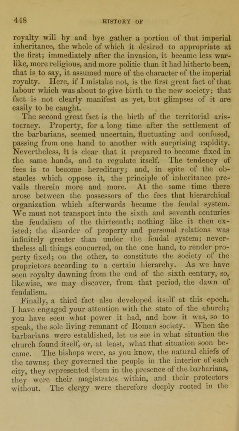 royalty will by and bye gather a portion of that imperial inheritance, the whole of which it desired to appropriate at the first; immediately after the invasion, it became less war- like, more religious, and more politic than it had hitherto been, that is to say, it assumed more of the character of the imperial royalty. Here, if I mistake not, is the first great fact of that labour which was about to give birth to the new society; that fact is not clearly manifest as yet, but glimpses of it are easily to be caught. The second great fact is the birth of the territorial aris- tocracy. Property, for a long time after the settlement of the barbarians, seemed uncertain, fluctuating and confused, passing from one hand to another with surprising rapidity. Nevertheless, it is clear that it prepared to become fixed in the same hands, and to regulate itself. The tendency of fees is to become hereditary; and, in spite of the ob- stacles which oppose it, the principle of inheritance pre- vails therein more and more. At the same time there arose between the possessors of the fees that hierarchical organization which afterwards became the feudal system. We must not transport into the sixth and seventli centuries the feudalism of the thirteenth; nothing like it then ex- isted; the disorder of property and personal relations was infinitely greater than under the feudal system; never- theless all things concurred, on the one hand, to render pro- perty fixed; on the other, to constitute the society of the proprietors according to a certain hierarchy. As we have seen royalty dawning from the end of the sixth century, so, likewise, we may discover, from that period, the dawn of feudalism. Finally, a third fact also developed itself at this epoch. I have engaged your attention with the state of the church; you have seen what power it had, and how it was, so to speak, the sole living remnant of Roman society. When the barbarians were established, let us see in what situation the church found itself, or, at least, what that situation soon be- came. The bishops were, as you know, the natural chiefs ot the towns; they governed the people in the interior of each city, they represented them in the presence of the barbarians, they were their magistrates within, and their protectors without. The clergy were therefore deeply rooted in the