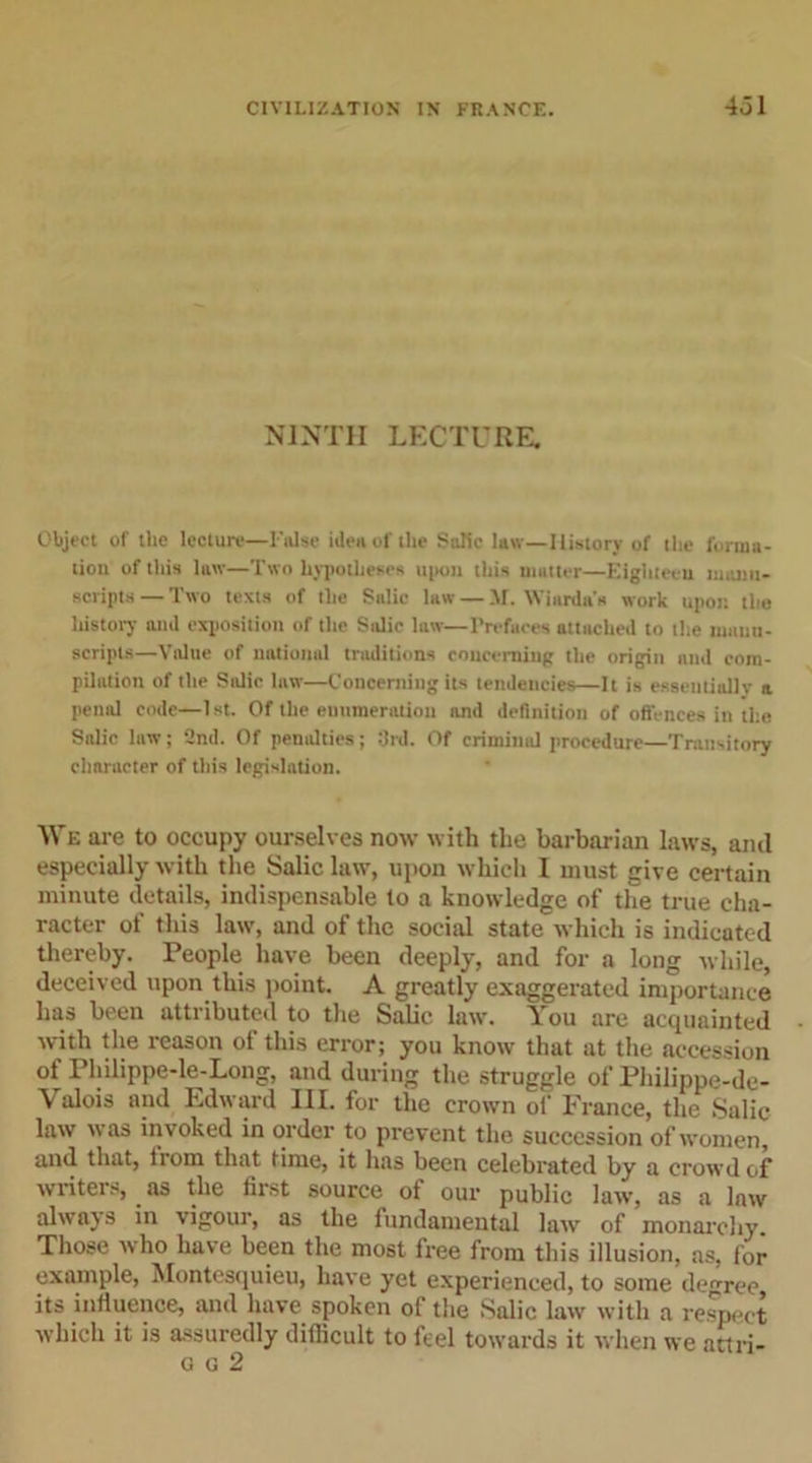 NINTH LECTURE. Object of the lecture—False idea of the Salic law—History of the forma- tion of this law—Two hypotheses upon this mutter—Eighteen manu- scripts— Two texts of the Salic law — M. Wiarda's work upon the history and exposition of the Salic law—Prefaces attached to the manu- scripts—Value of national traditions concerning the origin and com- pilation of the Salic law—Concerning its tendencies—It is essentially a penal code—1st. Of the enumeration and definition of offences in the Salic law; 2nd. Of penalties; 3rd. Of criminul procedure—Transitory character of this legislation. We are to occupy ourselves now with the barbarian laws, and especially with the Salic law, upon which I must give certain minute details, indispensable to a knowledge of the true cha- racter of this law, and of the social state which is indicated thereby. People have been deeply, and for a long while, deceived upon this point. A greatly exaggerated importance has been attributed to the Salic law. You are acquainted with the reason of this error; you know that at the accession of Philippe-le-Long, and during the struggle of Philippe-de- \ idois and Edward III. for the crown of France, the Salic law was invoked in order to prevent the succession of women, and that, from that time, it has been celebrated by a crowd of writers, as the first source of our public law, as a law alwajs in vigour, as the fundamental law of monarchy. Those vv ho have been the most free from this illusion, as, for example, Montesquieu, have yet experienced, to some degree its influence, and have spoken of the Salic law with a respect which it is assuredly difficult to feel towards it when we attri-