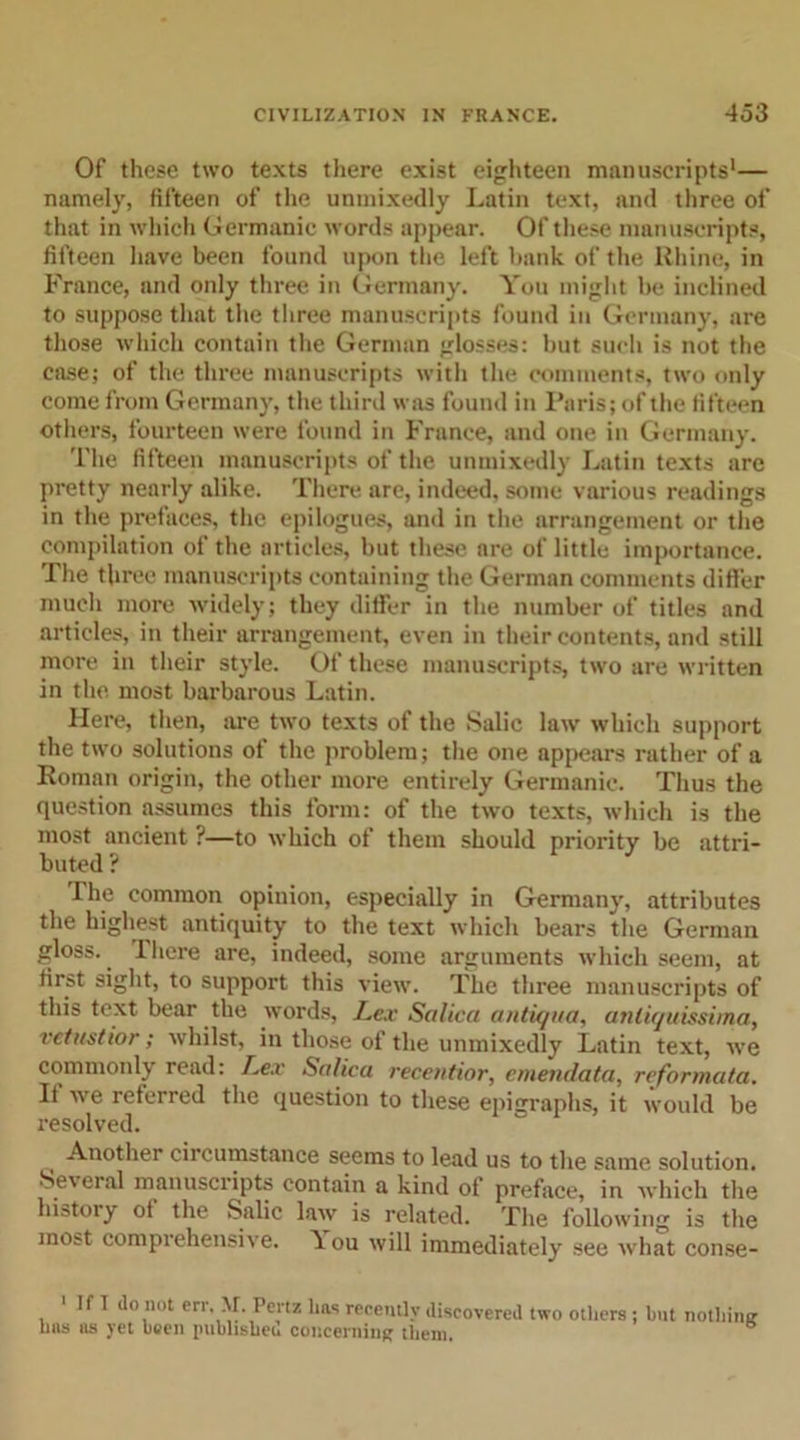 Of these two texts there exist eighteen manuscripts'— namely, fifteen of the unmixedly Latin text, and three of that in which Germanic words appear. Of these manuscripts, fifteen have been found upon the left bank of the Rhine, in France, and only three in Germany. You might be inclined to suppose that the three manuscripts found in Germany, are those which contain the German glosses: but such is not the case; of the three manuscripts with the comments, two only come from Germany, the third was found in Paris; of the fifteen others, fourteen were found in France, and one in Germany. The fifteen manuscripts of the unmixedly Latin texts are pretty nearly alike. There are, indeed, some various readings in the prefaces, the epilogues, and in the arrangement or the compilation of the articles, but these are of little importance. The three manuscripts containing the German comments differ much more widely; they differ in the number of titles and articles, in their arrangement, even in their contents, and still more in their style. Of these manuscripts, two are written in the most barbarous Latin. Here, then, are two texts of the Salic law' which support the two solutions of the problem; the one appears rather of a Roman origin, the other more entirely Germanic. Thus the question assumes this form: of the two texts, which is the most ancient ?—to which of them should priority be attri- buted ? The common opinion, especially in Germany, attributes the highest antiquity to the text which bears the German gloss. I here are, indeed, some arguments which seem, at first sight, to support this view. The three manuscripts of this text bear the words, Lex Salica antiqua, anliquissima, vctustior; whilst, in those of the unmixedly Latin text, we commonly read: Lex Salica recentior, cmendata, reformata. If we referred the question to these epigraphs, it would be resolved. Another circumstance seems to lead us to the same solution. •Se\ eral manuscripts contain a kind of preface, in which the history of the Salic law is related. The following is the most comprehensive. You will immediately see what conse- 1 If I do not err. M. Pertz lias recently discovered two others lms us yet been published concerning them. ; hut nothing