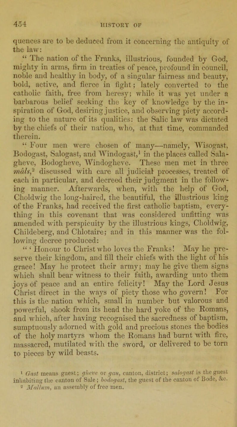 quences are to be deduced from it concerning the antiquity of the law: “ The nation of the Franks, illustrious, founded by God, mighty in arms, firm in treaties of peace, profound in council, noble and healthy in body, of a singular fairness and beauty, bold, active, and fierce in fight; lately converted to the catholic faith, free from heresy; while it was yet under a barbarous belief seeking the key of knowledge by the in- spiration of God, desiring justice, and observing piety accord- ing to the nature of its qualities: the Salic law was dictated by the chiefs of their nation, who, at that time, commanded therein. “ Four men were chosen of many—namely, Wisogast, Bodogast, Salogast, and Windogast,1 in the places called Sala- gheve, Bodogheve, Windogheve. These men met in three trials,2 discussed with care all judicial processes, treated of each in particular, and decreed their judgment in the follow- ing manner. Afterwards, when, with the help of God, Choldwig the long-haired, the beautiful, the illustrious king of the Franks, had received the first catholic baptism, every- thing in this covenant that was considered unfitting was amended with perspicuity by the illustrious kings, Choldwig, Cliildeberg, and Chlotaire; and in this manner was the fol- lowing decree produced: “ * Honour to Christ who loves the Franks! May he pre- serve their kingdom, and fill their chiefs with the light of his grace! May he protect their army; may he give them signs which shall bear witness to their faith, awarding unto them joys of peace and an entire felicity! May the Lord Jesus Christ direct in the ways of piety those who govern! For this is the nation which, small in number but valorous and powerful, shook from its head the hard yoke of the Romans, and which, after having recognised the sacredness of baptism, sumptuously adorned with gold and precious stones the bodies of the holy martyrs whom the Romans had burnt with fire, massacred, mutilated with the sword, or delivered to be torn to pieces by wild beasts. 1 Gas/ menus guest; gheve or gnu, canton, district; salogast is the guest inhabiting the canton of Sole; bodogast, the guest of the canton of Bode, &amp;c. - Malliim, un assembly of free men.