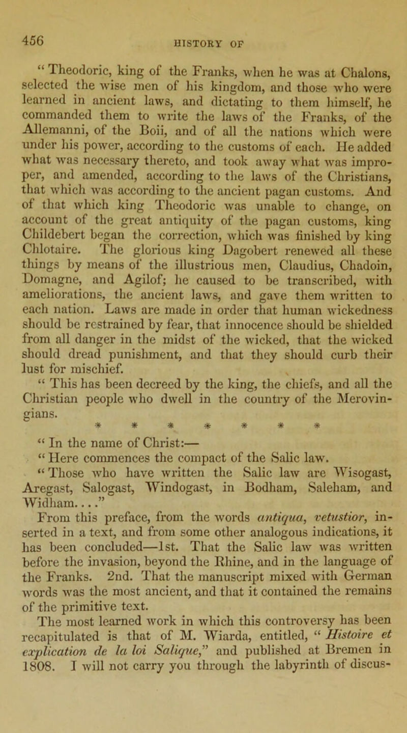“ Theodoric, king of the Franks, when he was at Chalons, selected the wise men of his kingdom, and those who were learned in ancient laws, and dictating to them himself, he commanded them to write the laws of the Franks, of the Allemanni, of the Boii, and of all the nations which were under his power, according to the customs of each. He added what was necessary thereto, and took away what was impro- per, and amended, according to the laws of the Christians, that which was according to the ancient pagan customs. And of that which king Theodoric was unable to change, on account of the great antiquity of the pagan customs, king Childebert began the correction, which was finished by king Chlotaire. The glorious king Dagobert renewed all these tilings by means of the illustrious men, Claudius, Chadoin, Domagne, and Agilof; he caused to be transcribed, with ameliorations, the ancient law's, and gave them written to each nation. Laws are made in order that human w'ickedness should be restrained by fear, that innocence should be shielded from all danger in the midst of the wdcked, that the wicked should dread punishment, and that they should curb their lust for mischief. “ This has been decreed by the king, the chiefs, and all the Christian people who dw'cll in the country of the Merovin- gians. ******* “ In the name of Christ:— “ Here commences the compact of the Salic law. “ Those who have written the Salic law are Wisogast, Aregast, Salogast, Windogast, in Bodham, Saleham, and Widham....” From this preface, from the words antiquei, vetustior, in- serted in a text, and from some other analogous indications, it has been concluded—1st. That the Salic law was w'ritten before the invasion, beyond the Rhine, and in the language of the Franks. 2nd. That the manuscript mixed with German wmrds was the most ancient, and that it contained the remains of the primitive text. The most learned w'ork in which this controversy has been recapitulated is that of M. Wiarda, entitled, “ Histoire et explication de la loi Salique,” and published at Bremen in 1808. 1 will not carry you through the labyrinth of discus-