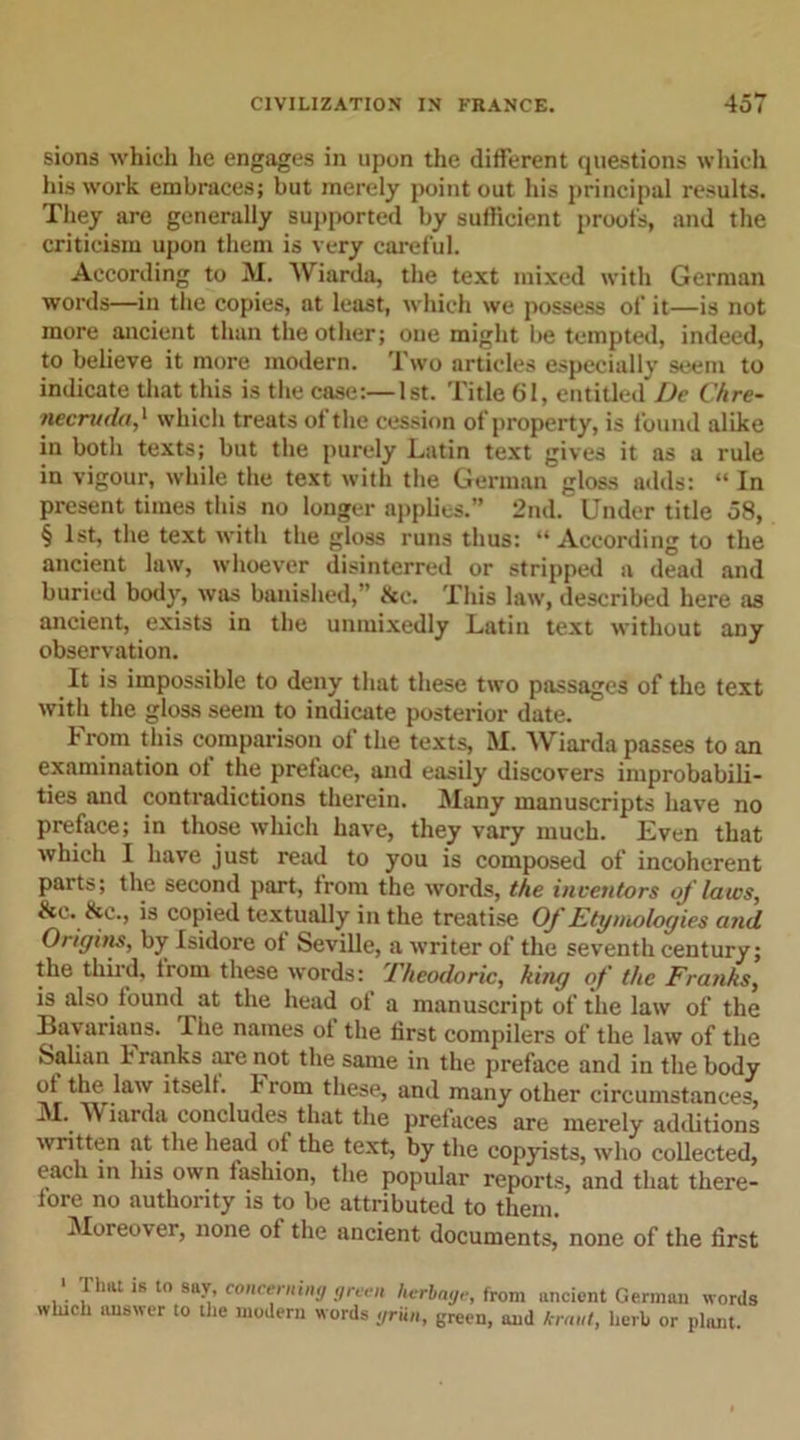 sions which he engages in upon the different questions which his work embraces; but merely point out his principal results. They are generally supported by sufficient proof's, and the criticism upon them is very careful. According to M. Wiarda, the text mixed with German words—in the copies, at least, which we possess of it—is not more ancient than the other; one might be tempted, indeed, to believe it more modern. Two articles especially seem to indicate that this is the case:—1st. Title 61, entitled De C/ire- necruda,' which treats of the cession of property, is found alike in both texts; but the purely Latin text gives it as a rule in vigour, while the text with the German gloss adds: “ In present times this no longer applies.” 2nd. Under title 58, § 1st, the text with the gloss runs thus: “According to the ancient law, whoever disinterred or stripped a dead and buried body, was banished, ’ &amp;e. This law, described here as ancient, exists in the unmixedly Latin text without any observation. It is impossible to deny that these two passages of the text with the gloss seem to indicate posterior date. From this comparison of the texts, M. Wiarda passes to an examination of the preface, and easily discovers improbabili- ties and contradictions therein. Many manuscripts have no preface; in those which have, they vary much. Even that which I have just read to you is composed of incoherent parts; the second part, from the words, the inventors of laws, &amp;c. &amp;c., is copied textually in the treatise Of Etymologies and Origins, by Isidore of Seville, a writer of the seventh century; the third, from these words: Theodoric, king of the Franks, is also found at the head of a manuscript of the law of the Bavarians. The names of the first compilers of the law of the Salian h ranks lire not the same in the preface and in the body of the law itself, i rom these, and many other circumstances, M.. Wiarda concludes that the prefaces are merely additions written at the head of the text, by the copyists, who collected, each in his own fashion, the popular reports, and that there- fore no authority is to be attributed to them. Moreover, none of the ancient documents, none of the first &gt; That is to say, concerning green herbage, from ancient German words winch answer to the modern words griin, green, and kraut, herb or plant.