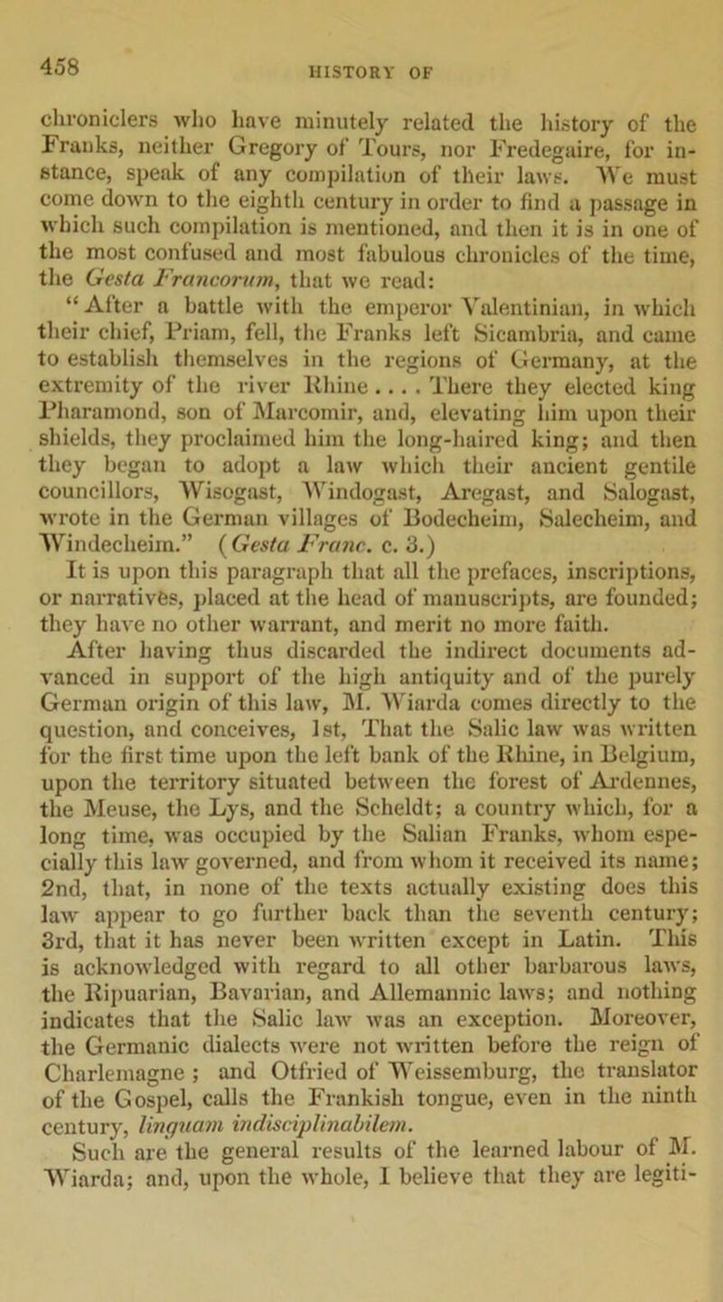 chroniclers who have minutely related the history of the Franks, neither Gregory of Tours, nor Fredegaire, for in- stance, speak of any compilation of their laws. We must come down to the eightli century in order to find a, passage in which such compilation is mentioned, and then it is in one of the most confused and most fabulous chronicles of the time, the Gesta Francortnn, that we read: “ After a battle with the emperor Valentinian, in which their chief, Priam, fell, the Franks left Sicambria, and came to establish themselves in the regions of Germany, at the extremity of the river Rhine.... There they elected king Pharamond, son of Marcomir, and, elevating him upon their shields, they proclaimed him the long-haired king; and then they began to adopt a law which their ancient gentile councillors, Wisogast, Windogast, Aregast, and Salogast, wrote in the German villages of Bodecheim, Salechehn, and Windecheim.” ( Gesta Franc, c. 3.) It is upon this paragraph that all the prefaces, inscriptions, or narratives, placed at the head of manuscripts, are founded; they have no other warrant, and merit no more faith. After having thus discarded the indirect documents ad- vanced in support of the high antiquity and of the purely German origin of this law, M. Wiarda comes directly to the question, and conceives, 1st, That the Salic law was written for the first time upon the left bank of the Rhine, in Belgium, upon the territory situated between the forest of Ardennes, the Meuse, the Lys, and the Scheldt; a country which, for a long time, was occupied by the Salian Franks, whom espe- cially this law governed, and from whom it received its name; 2nd, that, in none of the texts actually existing does this law appear to go further back than the seventh century; 3rd, that it has never been written except in Latin. This is acknowledged with regard to all other barbarous laws, the Ripuarian, Bavarian, and Allemannic laws; and nothing indicates that the Salic law was an exception. Moreover, the Germanic dialects were not written before the reign of Charlemagne ; and Otfried of Weissemburg, the translator of the Gospel, calls the Frankish tongue, even in the ninth century, linguam indisciplinabilem. Such are the general results of the learned labour of M. Wiarda; and, upon the whole, 1 believe that they are legiti-
