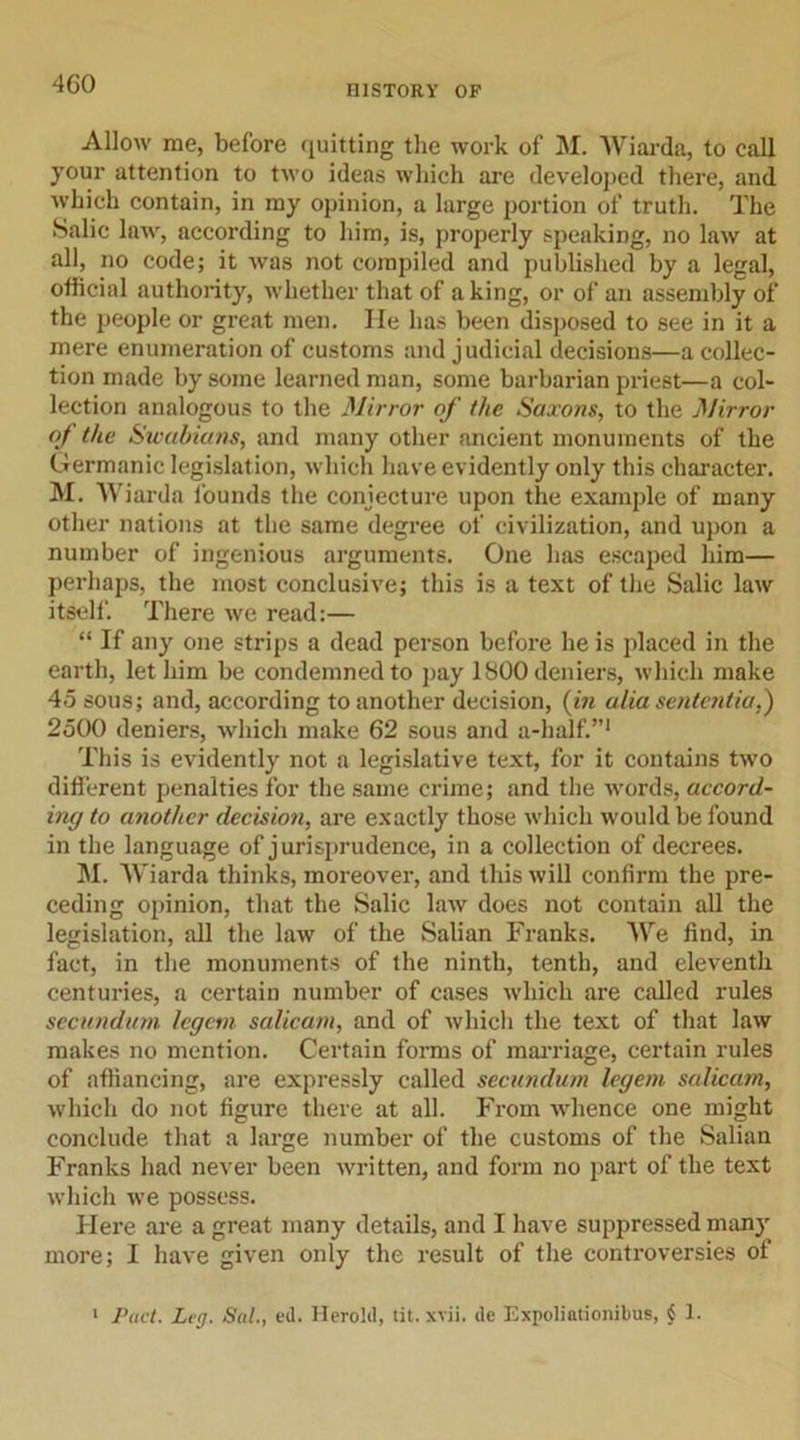 4G0 Allow me, before quitting the work of M. Wiarda, to call your attention to two ideas which are developed there, and which contain, in my opinion, a large portion of truth. The Salic law, according to him, is, properly speaking, no law at all, no code; it was not compiled and published by a legal, official authority, whether that of a king, or of an assembly of the people or great men. He has been disposed to see in it a mere enumeration of customs and judicial decisions—a collec- tion made by some learned man, some barbarian priest—a col- lection analogous to the Mirror of the Saxons, to the Mirror of the Swabians, and many other ancient monuments of the Germanic legislation, which have evidently only this character. M. Wiarda founds the conjecture upon the example of many other nations at the same degree of civilization, and upon a number of ingenious arguments. One has escaped him— perhaps, the most conclusive; this is a text of the Salic law itself. There we read:— “ If any one strips a dead person before he is placed in the earth, let him be condemned to pay 1800 deniers, which make 45 sous; and, according to another decision, (in alia sentcntia,) 2500 deniers, which make 62 sous and a-half.”1 This is evidently not a legislative text, for it contains two different penalties for the same crime; and the words, accord- ing to another decision, are exactly those which would be found in the language of jurisprudence, in a collection of decrees. M. Wiarda thinks, moreover, and this will confirm the pre- ceding opinion, that the Salic law does not contain all the legislation, all the law of the Salian Franks. We find, in fact, in the monuments of the ninth, tenth, and eleventh centuries, a certain number of cases which are called rules secundum legem salicam, and of which the text of that law makes no mention. Certain forms of marriage, certain rules of affiancing, are expressly called secundum legem salicam, which do not figure there at all. From whence one might conclude that a large number of the customs of the Salian Franks had never been written, and form no part of the text which we possess. Here are a great many details, and I have suppressed man}' more; I have given only the result of the controversies of 1 Pact. Leg. Sal., ed. Herold, tit.xvii. de Expoliationibus, $ 1.