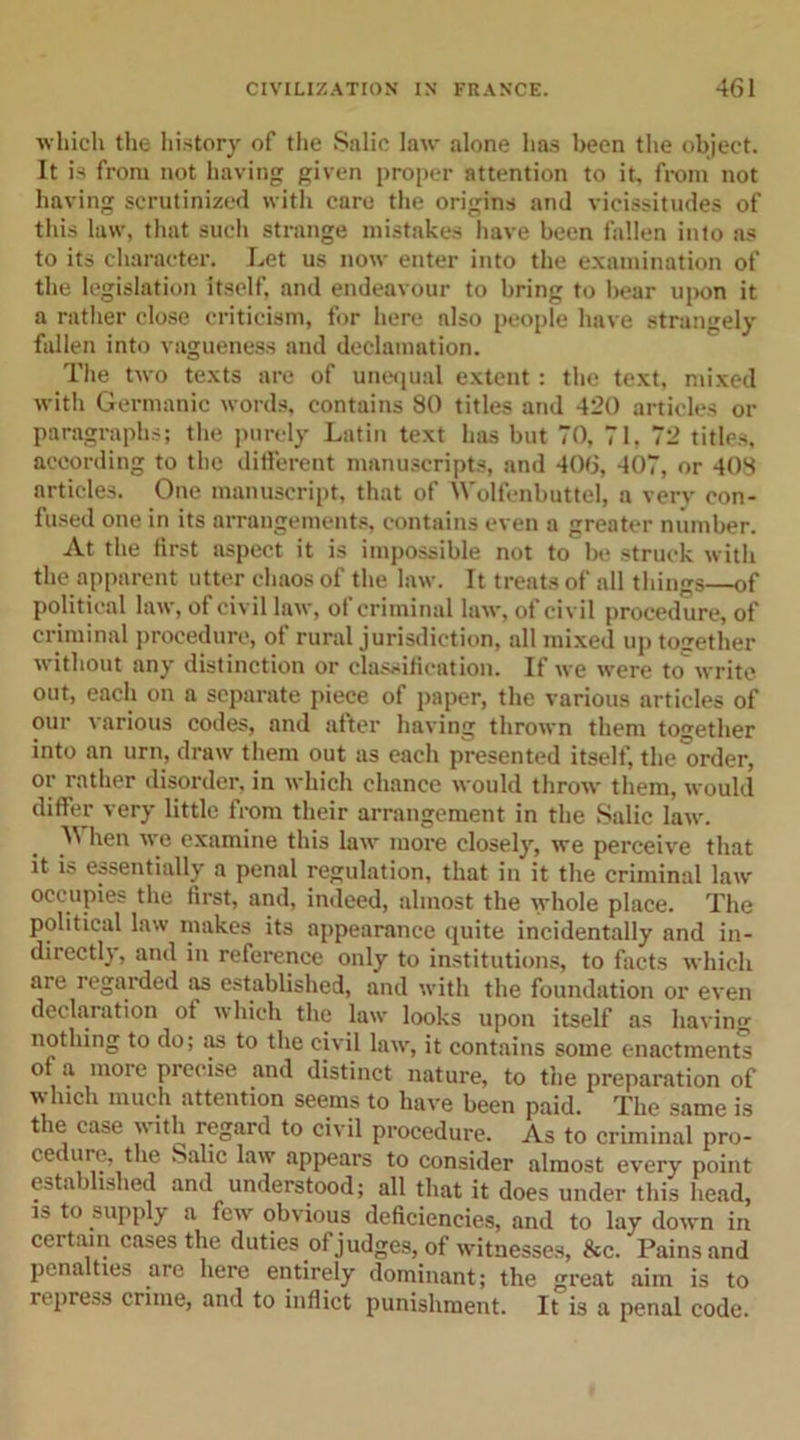 which the history of the Salic law alone has been the object. It is from not having given proper attention to it, from not having scrutinized with care the origins and vicissitudes of this law, that such strange mistakes have been fallen into as to its character. Let us now enter into the examination of the legislation itself, and endeavour to bring to bear upon it a rather close criticism, for here also people have strangely fallen into vagueness and declamation. The two texts are of unequal extent: the text, mixed with Germanic words, contains 80 titles and 420 articles or paragraphs; the purely Latin text has but TO, 71, 72 titles, according to the different manuscripts, and 406, 407, or 408 articles. One manuscript, that of Wolfenbuttel, a very con- fused one in its arrangements, contains even a greater number. At the first aspect it is impossible not to be struck with the apparent utter chaos of the law. It treats of all things—of political law, of civil law, of criminal law, of civil procedure, of criminal procedure, of rural jurisdiction, all mixed up together without any distinction or classification. If we were to write out, each on a separate piece of paper, the various articles of our various codes, and after having thrown them together into an urn, draw them out as each presented itself, the'order, or rather disorder, in which chance would throw them, would differ very little from their arrangement in the Salic law. ^ hen we examine this law more closely, we perceive that it is essentially a penal regulation, that in it the criminal law occupies the first, and, indeed, almost the whole place. The political law makes its appearance quite incidentally and in- directly, and in reference only to institutions, to facts which are regarded as established, and with the foundation or even declaration of which the law looks upon itself as having nothing to do; as to the civil law, it contains some enactments of a more precise and distinct nature, to the preparation of which much attention seems to have been paid. The same is the case i\ ith regard to civil procedure. As to criminal pro- cedure, the Salic law appears to consider almost every point established and understood; all that it does under this head, is to supply a few obvious deficiencies, and to lay down in certain cases the duties of judges, of witnesses, &amp;c. Pains and penalties are here entirely dominant; the great aim is to repress crime, and to inflict punishment. It is a penal code.
