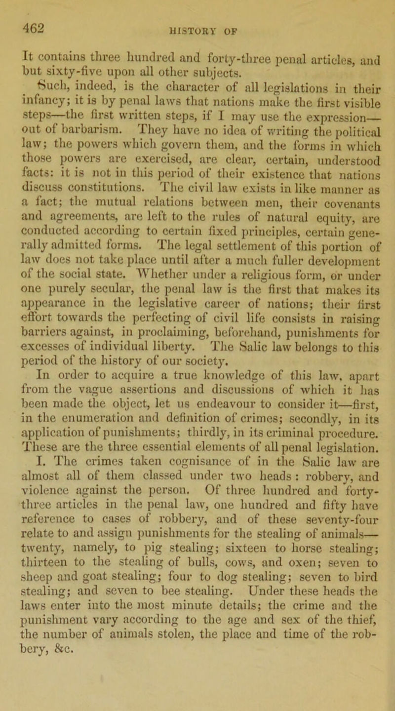 It contains three hundred and forty-three penal articles, and but sixty-five upon all other subjects. Much, indeed, is the character of all legislations in their infancy; it is by penal laws that nations make the first visible steps—the first written steps, if I may use the expression— out of barbarism. They have no idea of writing the political law; the powers which govern them, and the forms in which those powers are exercised, are clear, certain, understood facts: it is not in this period of their existence that nations discuss constitutions. The civil law exists in like manner as a fact; the mutual relations between men, their covenants and agreements, are left to the rules of natural equity, are conducted according to certain fixed principles, certain gene- rally admitted forms. The legal settlement of this portion of law does not take place until after a much fuller development of the social state. Whether under a religious form, or under one purely secular, the penal law is the first that makes its appearance in the legislative career of nations; their first effort towards the perfecting of civil life consists in raising barriers against, in proclaiming, beforehand, punishments for excesses of individual liberty. The Salic law belongs to this period of the history of our society. In order to acquire a true knowledge of this law. apart from the vague assertions and discussions of which it has been made the object, let us endeavour to consider it—first, in the enumeration and definition of crimes; secondly, in its application of punishments; thirdly, in its criminal procedure. These are the three essential elements of all penal legislation. I. The crimes taken cognisance of in the Salic law are almost all of them classed under two heads : robbery, and violence against the person. Of three hundred and forty- three articles in the penal law, one hundred and fifty have reference to cases of robbery, and of these seventy-four relate to and assign punishments for the stealing of animals— twenty, namely, to pig stealing; sixteen to horse stealing; thirteen to the stealing of bulls, cows, and oxen; seven to sheep and goat stealing; four to dog stealing; seven to bird stealing; and seven to bee stealing. Under these heads the laws enter into the most minute details; the crime and the punishment vary according to the age and sex of the thief, the number of animals stolen, the place and time of the rob- bery, &amp;c.