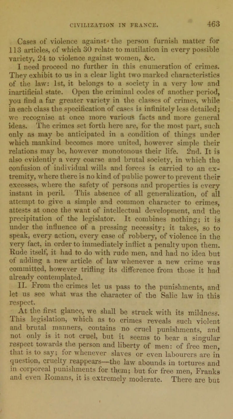 Cases of violence against' the person furnish matter for 113 articles, of which 30 relate to mutilation in every possible variety, 24 to violence against women, &amp;c. I need proceed no further in this enumeration of crimes. They exhibit to us in a clear light two marked characteristics of the law: 1st, it belongs to a society in a very low and inartificial state. Open the criminal codes of another period, you find a far greater variety in the classes of crimes, while in each class the specification of cases is infinitely less detailed; we recognise at once more various facts and more general ideas. The crimes set forth here are, for the most part, such only as may be anticipated in a condition of things under which mankind becomes more united, however simple their relations may be, however monotonous their life. 2nd. It is also evidently a very coarse and brutal society, in which the confusion of individual wills and forces is carried to an ex- tremity, where there is no kind of public power to prevent their excesses, where the safety of persons and properties is every instant in peril. This absence of all generalization, of all attempt to give a simple and common character to crimes, attests at once the want of intellectual development, and the precipitation of the legislator. It combines nothing; it is under the influence of a pressing necessity; it takes, so to speak, every action, every case of robber}-, of violence in the very fact, in order to immediately inflict a penalty upon them. Rude itself, it had to do with rude men, and had no idea but of adding a new article of law whenever a new crime was committed, however trilling its difference from those it had already contemplated. II. From the crimes let us pass to the punishments, and let us see what was the character of the Salic law in this respect. ,, “M first glance, we shall be struck with its mildness. 1 his legislation, which as to crimes reveals such violent and brutal manners, contains no cruel punishments, and not only is it not cruel, but it seems to bear a singular respect towards the person and liberty of men: of free men, that is to say; tor whenever slaves or even labourers are in question, cruelty reappears—the law abounds in tortures and in corporeal punishments for them; but for free men, Franks and even Romans, it is extremely moderate. There are but