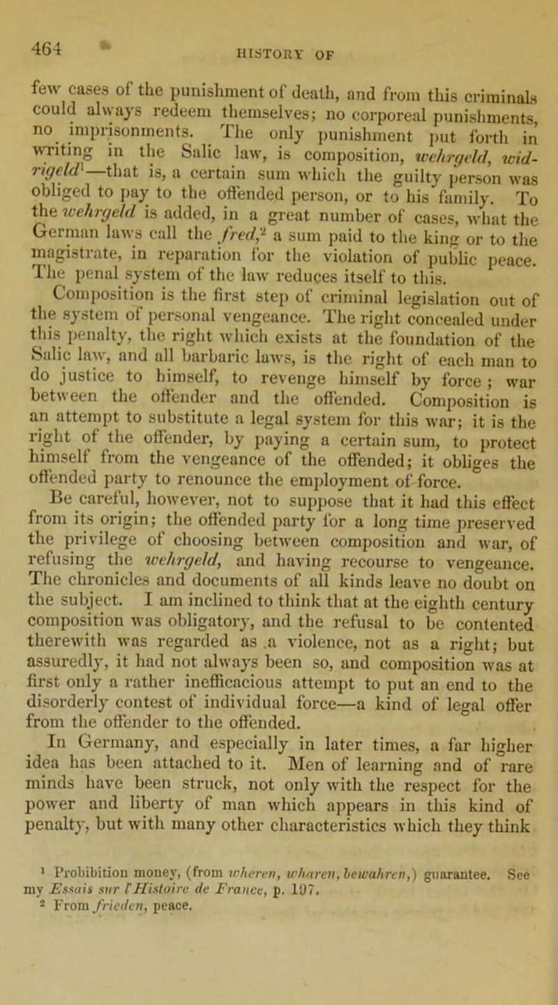 HISTORY OF few cases of the punishment of death, and from this criminals could always redeem themselves; no corporeal punishments, no imprisonments. The only punishment put forth in writing in the Salic law, is composition, wehrgeld, wid- ngeld{—that is, a certain sum which the guilty person was obliged to pay to the offended person, or to his family. To the wehrgeld is added, in a great number of cases, what the German laws call the fred,'1 2 a sum paid to the king or to the magistrate, in reparation for the violation of public peace. The penal system of the law reduces itself to this. Composition is the first step of criminal legislation out of the system of personal vengeance. The right concealed under this penalty, the right which exists at the foundation of the Salic law, and all barbaric laws, is the right of each man to do justice to himself, to revenge himself by force ; war between the offender and the offended. Composition is an attempt to substitute a legal system for this war; it is the right of the offender, by paying a certain sum, to protect himself from the vengeance of the offended; it obliges the offended party to renounce the employment of force. Be careful, however, not to suppose that it had this effect from its origin; the offended party for a long time preserved the privilege of choosing between composition and war, of refusing the wehrgeld, and having recourse to vengeance. The chronicles and documents of all kinds leave no doubt on the subject. I am inclined to think that at the eighth century composition was obligatory, and the refusal to be contented therewith was regarded as .a violence, not as a right; but assuredly, it had not always been so, and composition was at first only a rather inefficacious attempt to put an end to the disorderly contest of individual force—a kind of legal offer from the offender to the offended. In Germany, and especially in later times, a far higher idea has been attached to it. Men of learning and of rare minds have been struck, not only with the respect for the power and liberty of man which appears in this kind of penalty, but with many other characteristics which they think 1 Prohibition money, (from where)), where)), bewahrcn,) guarantee. See my JEssais s»r 7Histoire de France, p. 197, 2 From frieden, peace.