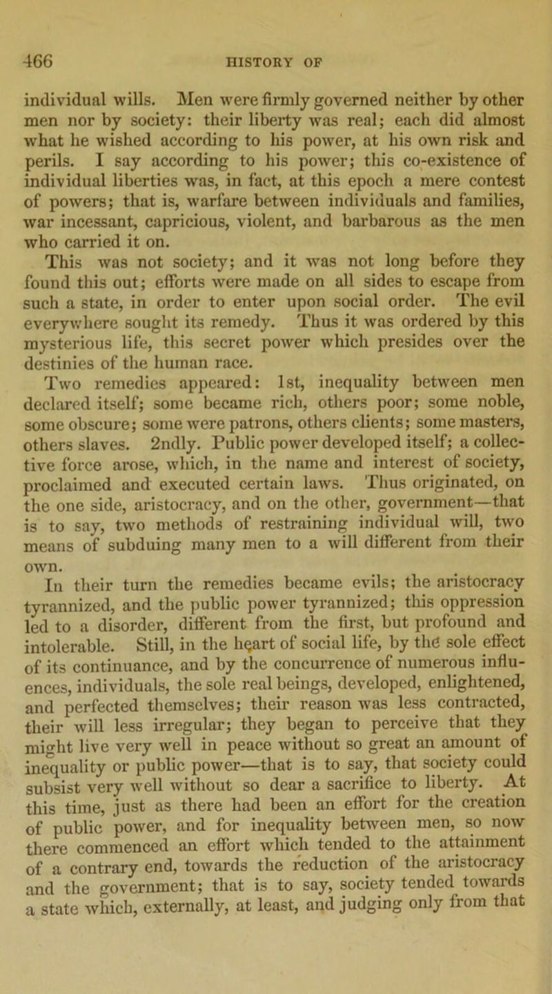 individual wills. Men were firmly governed neither by other men nor by society: their liberty was real; each did almost what he wished according to his power, at his own risk and perils. I say according to his power; this co-existence of individual liberties was, in fact, at this epoch a mere contest of powers; that is, warfare between individuals and families, war incessant, capricious, violent, and barbarous as the men who carried it on. This was not society; and it was not long before they found this out; efforts were made on all sides to escape from such a state, in order to enter upon social order. The evil everywhere sought its remedy. Thus it was ordered by this mysterious life, this secret power which presides over the destinies of the human race. Two remedies appeared: 1st, inequality between men declared itself; some became rich, others poor; some noble, some obscure; some were patrons, others clients; some masters, others slaves. 2ndly. Public power developed itself; a collec- tive force arose, which, in the name and interest of society, proclaimed and executed certain laws. Thus originated, on the one side, aristocracy, and on the other, government—that is to say, two methods of restraining individual will, two means of subduing many men to a will different from their own. In their turn the remedies became evils; the aristocracy tyrannized, and the public power tyrannized; this oppression led to a disorder, different from the first, but profound and intolerable. Still, in the hqart of social life, by tin? sole effect of its continuance, and by the concurrence of numerous influ- ences, individuals, the sole real beings, developed, enlightened, and perfected themselves; their reason was less contracted, their will less irregular; they began to perceive that they miht live very well in peace without so great an amount of inequality or public power—that is to say, that society could subsist very well without so dear a sacrifice to liberty. At this time, just as there had been an effort for the creation of public power, and for inequality between men, so now there commenced an effort which tended to the attainment of a contrary end, towards the reduction of the aristocracy and the government; that is to say, society tended towards a state which, externally, at least, and judging only from that