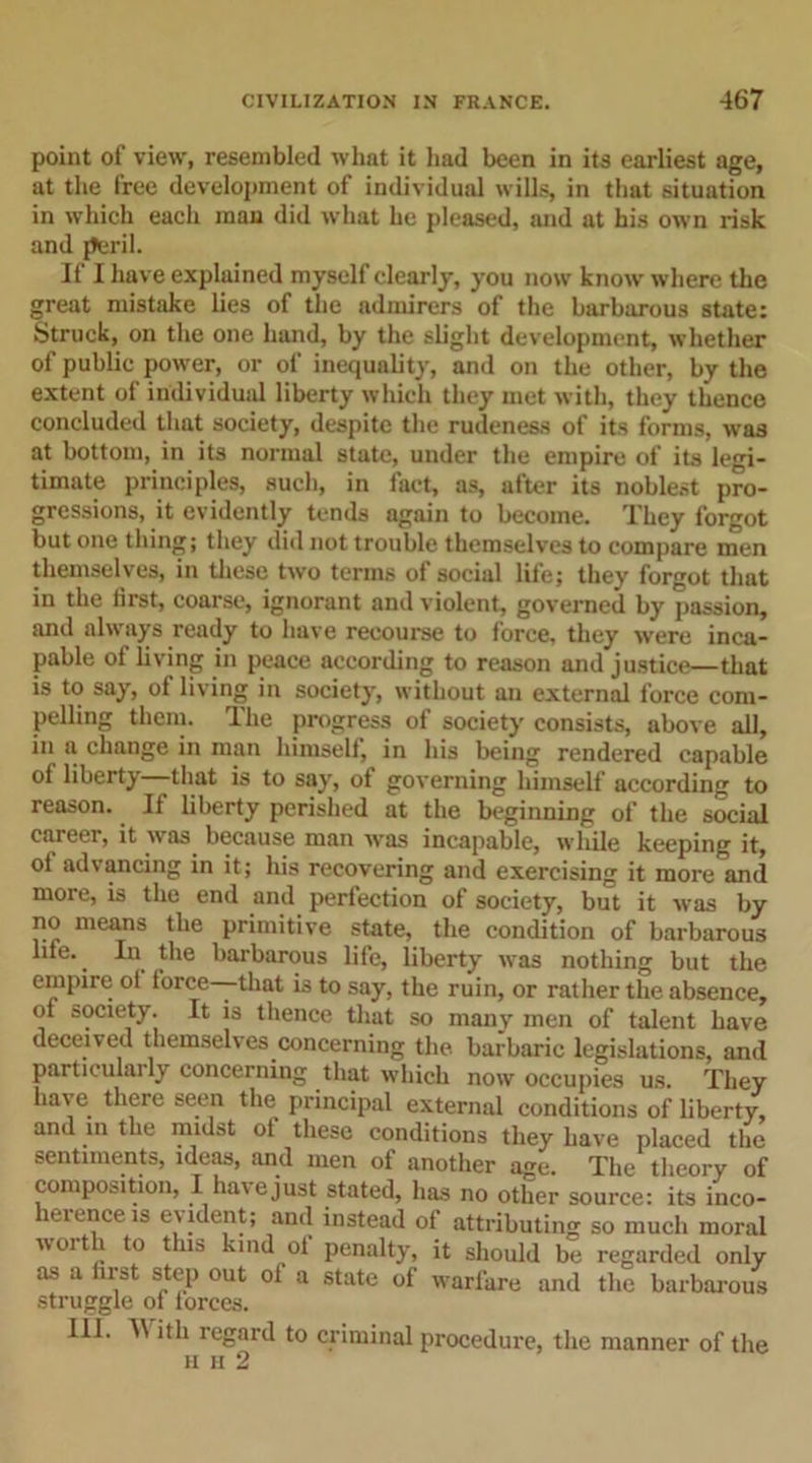 point of view, resembled what it had been in its earliest age, at the free development of individual wills, in that situation in which each man did what he pleased, and at his own risk and peril. If I have explained myself clearly, you now know where the great mistake lies of the admirers of the barbarous state: Struck, on the one hand, by the slight development, whether of public power, or of inequality, and on the other, by the extent of individual liberty which they met with, they thence concluded that society, despite the rudeness of its forms, was at bottom, in its normal state, under the empire of its legi- timate principles, such, in fact, as, after its noblest pro- gressions, it evidently tends again to become. They forgot but one thing; they did not trouble themselves to compare men themselves, in these two terms of social life; they forgot that in the first, coarse, ignorant and violent, governed by passion, and always ready to have recourse to force, they were inca- pable of living in peace according to reason and justice—that is to say, of living in society, without an external force com- pelling them. The progress of society consists, above all, in a change in man himsell, in his being rendered capable ol liberty that is to say, ot governing himself according to reason. If liberty perished at the beginning of the social career, it was because man was incapable, while keeping it, ol advancing in it; his recovering and exercising it more and more, is the end and perfection of society, but it was by no means the primitive state, the condition of barbarous life.. In the barbarous life, liberty was nothing but the empire ot iorce—that is to say, the ruin, or rather the absence, of society. It is thence that so many men of talent have deceived themselves concerning the barbaric legislations, and particularly concerning that which now occupies us. They have there seen the principal external conditions of liberty, and in the midst of these conditions they have placed the sentiments, ideas, and men of another age. The theory of composition, I have just stated, has no other source: its inco- herence is evident; and instead of attributing so much moral worth to this kind of penalty, it should be regarded only as a first step out of a state of warfare and the barbarous struggle of forces. III. 4\ ith regard to criminal procedure, the manner of the h h 2