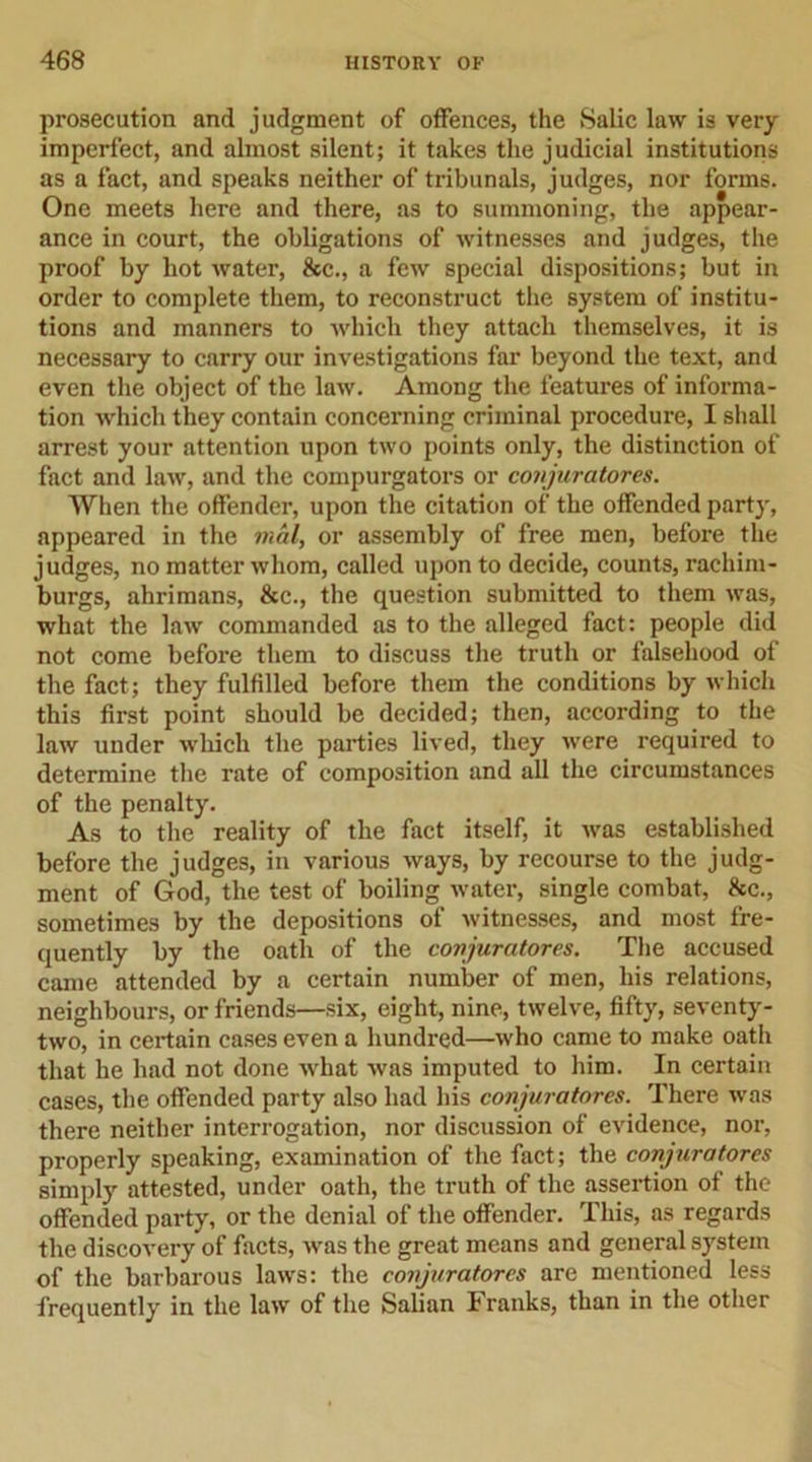 prosecution and judgment of offences, the Salic law is very imperfect, and almost silent; it takes the judicial institutions as a fact, and speaks neither of tribunals, judges, nor forms. One meets here and there, as to summoning, the appear- ance in court, the obligations of Avitnesses and judges, the proof by hot Avater, See., a few special dispositions; but in order to complete them, to reconstruct the system of institu- tions and manners to which they attach themselves, it is necessary to carry our investigations far beyond the text, and even the object of the Ibav. Among the features of informa- tion which they contain concerning criminal procedure, I shall arrest your attention upon tAvo points only, the distinction of fact and Irav, and the compurgators or conjuratores. When the offender, upon the citation of the offended part}', appeared in the mat, or assembly of free men, before the judges, no matter Avhom, called upon to decide, counts, rachim- burgs, ahrimans, &amp;c., the question submitted to them Avas, what the Ibav commanded as to the alleged fact: people did not come before them to discuss the truth or falsehood of the fact; they fulfilled before them the conditions by which this first point should be decided; then, according to the law under which the parties lived, they Avere required to determine the rate of composition and all the circumstances of the penalty. As to the reality of the fact itself, it Avas established before the judges, in various Avays, by recourse to the judg- ment of God, the test of boiling Avater, single combat, Ike., sometimes by the depositions of Avitnesses, and most fre- quently by the oath of the conjuratores. The accused came attended by a certain number of men, his relations, neighbours, or friends—six, eight, nine, twelve, fifty, seA'enty- two, in certain cases even a hundred—Avho came to make oath that he had not done Avhat Avas imputed to him. In certain cases, the offended party also had his conjuratores. There was there neither interrogation, nor discussion of evidence, nor, properly speaking, examination of the fact; the conjuratores simply attested, under oath, the truth of the assertion of the offended party, or the denial of the offender. This, as regards the discovery of facts, Avas the great means and general system of the barbarous laAvs: the conjuratores are mentioned less frequently in the Ibaa' of the Salian Franks, than in the other