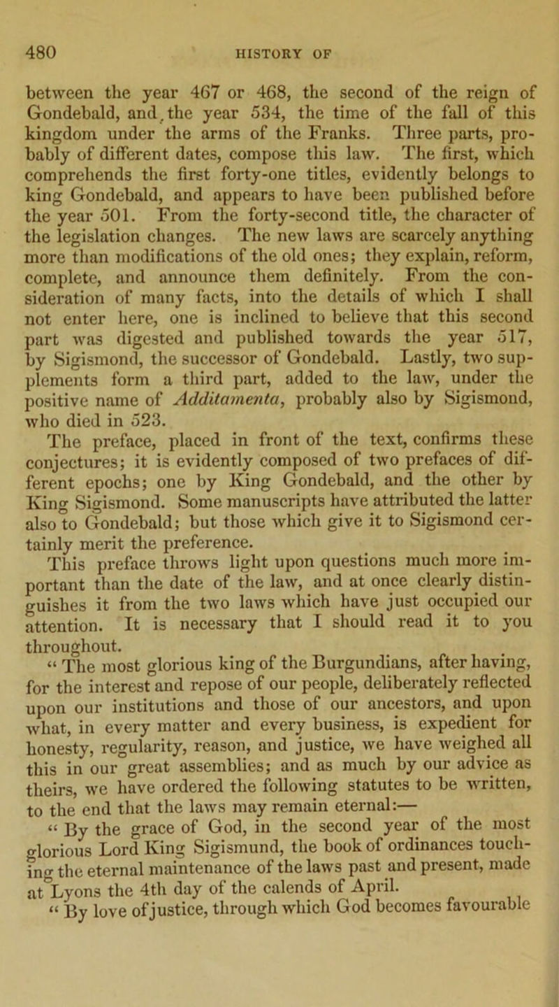 between the year 467 or 468, the second of the reign of Gondebald, and. the year 534, the time of the fall of this kingdom under the arms of the Franks. Three parts, pro- bably of different dates, compose this law. The first, which comprehends the first forty-one titles, evidently belongs to king Gondebald, and appears to have been published before the year 501. From the forty-second title, the character of the legislation changes. The new laws are scarcely anything more than modifications of the old ones; they explain, reform, complete, and announce them definitely. From the con- sideration of many facts, into the details of which I shall not enter here, one is inclined to believe that this second part was digested and published towards the year 517, by Sigismond, the successor of Gondebald. Lastly, two sup- plements form a third part, added to the law, under the positive name of Additamenta, probably also by Sigismond, who died in 523. The preface, placed in front of the text, confirms these conjectures; it is evidently composed of two prefaces of dif- ferent epochs; one by King Gondebald, and the other by King Sigismond. Some manuscripts have attributed the latter alsolo Gondebald; but those which give it to Sigismond cer- tainly merit the preference. This preface throws light upon questions much more im- portant than the date of the law, and at once clearly distin- guishes it from the two laws which have just occupied our attention. It is necessary that I should read it to you throughout. “ The most glorious king of the Burgundians, after having, for the interest and repose of our people, deliberately reflected upon our institutions and those of our ancestors, and upon what, in every matter and every business, is expedient for honesty, regularity, reason, and justice, we have weighed all this in our great assemblies; and as much by our advice as theirs, we have ordered the following statutes to be written, to the end that the laws may remain eternal:— “ By the grace of God, in the second year of the most glorious Lord King Sigismund, the book of ordinances touch- ing the eternal maintenance of the laws past and present, made at Lyons the 4th day of the calends of April. « p&gt;y love of justice, through which God becomes favourable