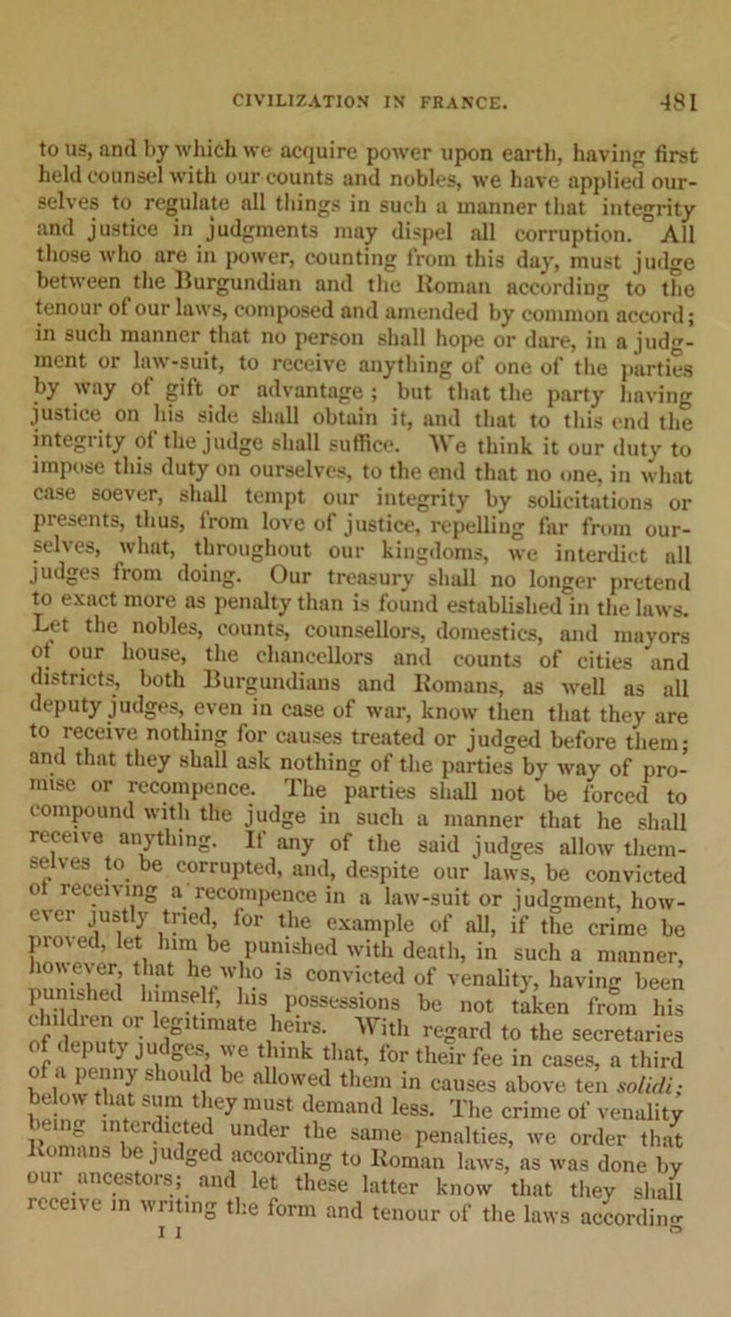 to us, and by which we acquire power upon earth, having first held counsel with our counts and nobles, we have applied our- selves to regulate all things in such a manner that integrity and justice in judgments may dispel all corruption. All those who are in power, counting from this day, must jud«e between the Burgundian and the Homan according to the tenour of our laws, composed and amended by common accord; in such manner that no person shall hope or dare, in a judg- ment or law-suit, to receive anything of one of the parties by way of gift or advantage; but that the party having justice on his side shall obtain it, and that to this end the integrity of the judge shall suffice. We think it our duty to impose this duty on ourselves, to the end that no one, in what case soever, shull tempt our integrity by solicitations or presents, thus, from love of justice, repelling far from our- selves, what, throughout our kingdoms, we interdict all judges from doing. Our treasury shall no longer pretend to exact more as penalty than is found established in the laws. Let the nobles, counts, counsellors, domestics, and mayors ot our house, the chancellors and counts of cities and districts, both Burgundians and Romans, as well as all deputy judges, even in case of war, know then that they are to receive nothing for causes treated or judged before them; and that they shall ask nothing of the parties by way of pro- mise or recompence. The parties shall not be forced to compound with the judge in such a manner that he shall receive anything. If any of the said judges allow them- selves to be corrupted, and, despite our laws, be convicted o receiving a recompence in a law-suit or judgment, how- ever justly tried, for the example of all, if the crime be proved, let him be punished with death, in such a manner, however that he who is convicted of venality, having been punished himself, his possessions be not taken from his Jd;™or legitimate heirs. With regard to the secretaries 1 } Ju S°f&gt; ''e th'Hk that, for their fee in cases, a third of a penny should be allowed them in causes above ten solidi; below that sum they must demand less. The crime of venality &gt;emg interdicted under the same penalties, we order that \o mns e jueged according to Roman laws, as was done by our ancestors; and let these latter know that they shall receive in writing the form and tenour of the laws according i i °
