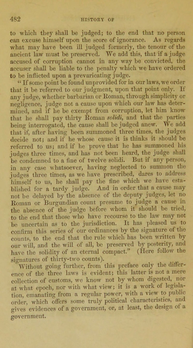 to which they shall be judged; to the end that no person can excuse himself upon the score of ignorance. As regards what may have been ill judged formerly, the tenour of the ancient law must be preserved. We add this, that if a judge accused of corruption cannot in any way be convicted, the accuser shall be liable to the penalty which we have ordered to be inflicted upon a prevaricating judge. “ If some point be found unprovided for in our laws, we order that it be referred to our judgment, upon that point only. If any judge, whether barbarian or Homan, through simplicity or negligence, judge not a cause upon which our law has deter- mined, and if he be exempt from corruption, let him know that he shall pay thirty Homan solidi, and that the parties being interrogated, the cause shall be judged anew. We add that if, after having been summoned three times, the judges decide not; and if he whose cause it is thinks it should be referred to us; and if he prove that he has summoned his judges three times, and has not been heard, the judge shall be condemned to a fine of twelve solidi. But if any person, in any case whatsoever, having neglected to summon the judges three times, as we have prescribed, dares to address himself to us, he shall pay the fine which we have esta- blished for a tardy judge. And in order that a cause may not be delayed by the absence of the deputy judges, let no Roman or Burgundian count presume to judge a cause in the absence of the judge before whom it should be tried, to the end that those who have recourse to the law may not be uncertain as to the jurisdiction. It has pleased us to confirm this series of our ordinances by the signature of the counts, to the end that the rule which has been written by our will, and the will of all, be preserved by posterity, and have the solidity of an eternal compact.” (Here follow the signatures of thirty-two counts). Without going further, from this preface only the differ- ence of the three laws is evident; this latter is not a mere collection of customs, we know not by whom digested, nor at what epoch, nor with what view; it is a work of legisla- tion, emanating from a regular power, with a view to public order, which offers some truly political characteristics, and gives evidences of a government, or, at least, the design ot a government.