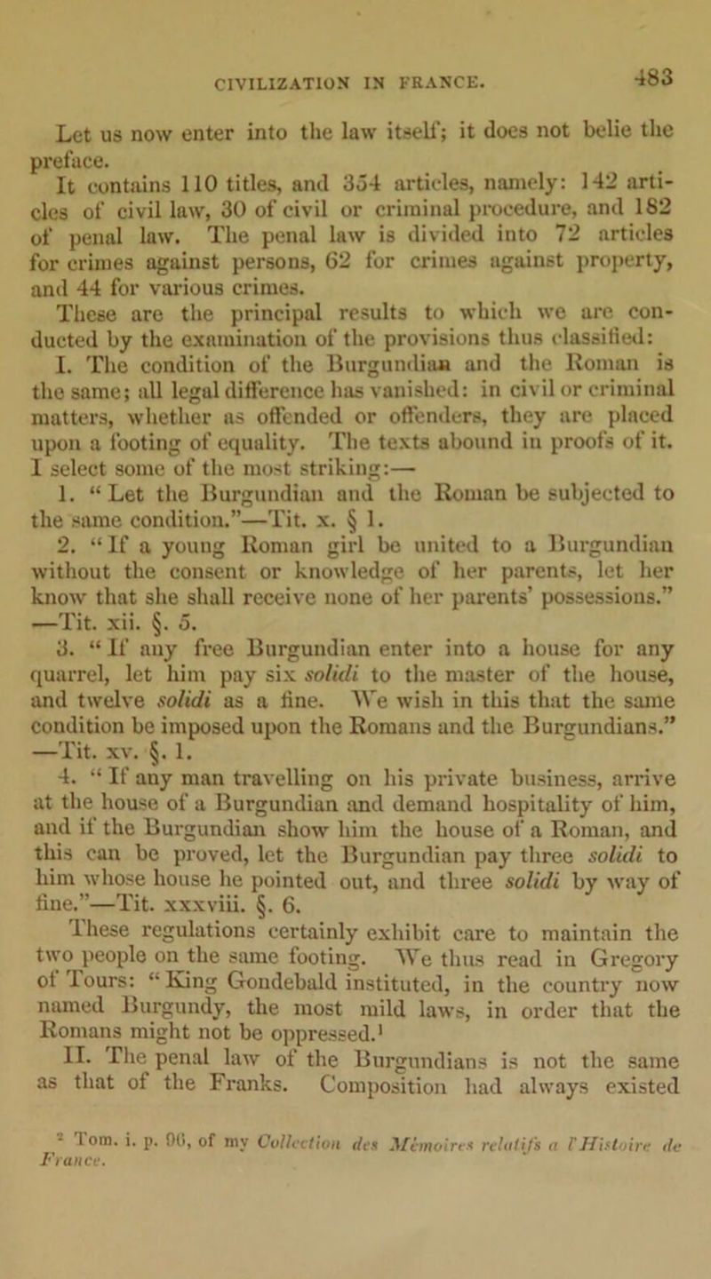 Let us now enter into the law itself; it does not belie the preface. It contains 110 titles, and 354 articles, namely: 142 arti- cles of civil law, 30 of civil or criminal procedure, and 182 of penal law. The penal law is divided into 72 articles for crimes against persons, 62 for crimes against property, and 44 for various crimes. These are the principal results to which we are con- ducted by the examination of the provisions thus classified: I. The condition of the Burgundian and the Roman is the same; all legal difference has vanished: in civil or criminal matters, whether ns offended or offenders, they are placed upon a footing of equality. The texts abound in proofs of it. I select some of the most striking:— 1. “Let the Burgundian and the Roman be subjected to the same condition.”—Tit. x. § 1. 2. “If a young Roman girl be united to a Burgundian without the consent or knowledge of her parents, let her knotv that she shall receive none of her parents’ possessions.” —Tit. xii. §. 5. 3. “ If any free Burgundian enter into a house for any quarrel, let him pay six solidi to the master of the house, and twelve solidi as a tine. We wish in this that the same condition be imposed upon the Romans and the Burgundians.” —Tit. xv. §. 1. 4. “ If any man travelling on his private business, arrive at the house of a Burgundian and demand hospitality of him, and if the Burgundian show' him the house of a Roman, and this can be proved, let the Burgundian pay three solidi to him w'hose house he pointed out, and three solidi by wray of line.”—Tit. xxxviii. §. 6. Ihese regulations certainly exhibit care to maintain the two people on the same footing. AYe thus read in Gregory ot lours: “King Goudebald instituted, in the country now named Burgundy, the most mild law's, in order that the Romans might not be oppressed.1 II. The penal law of the Burgundians is not the same as that of the Franks. Composition had always existed lom. i. p. 90, of mv Collection do Mimoirex rcUtlifs a lHHtoire do France.