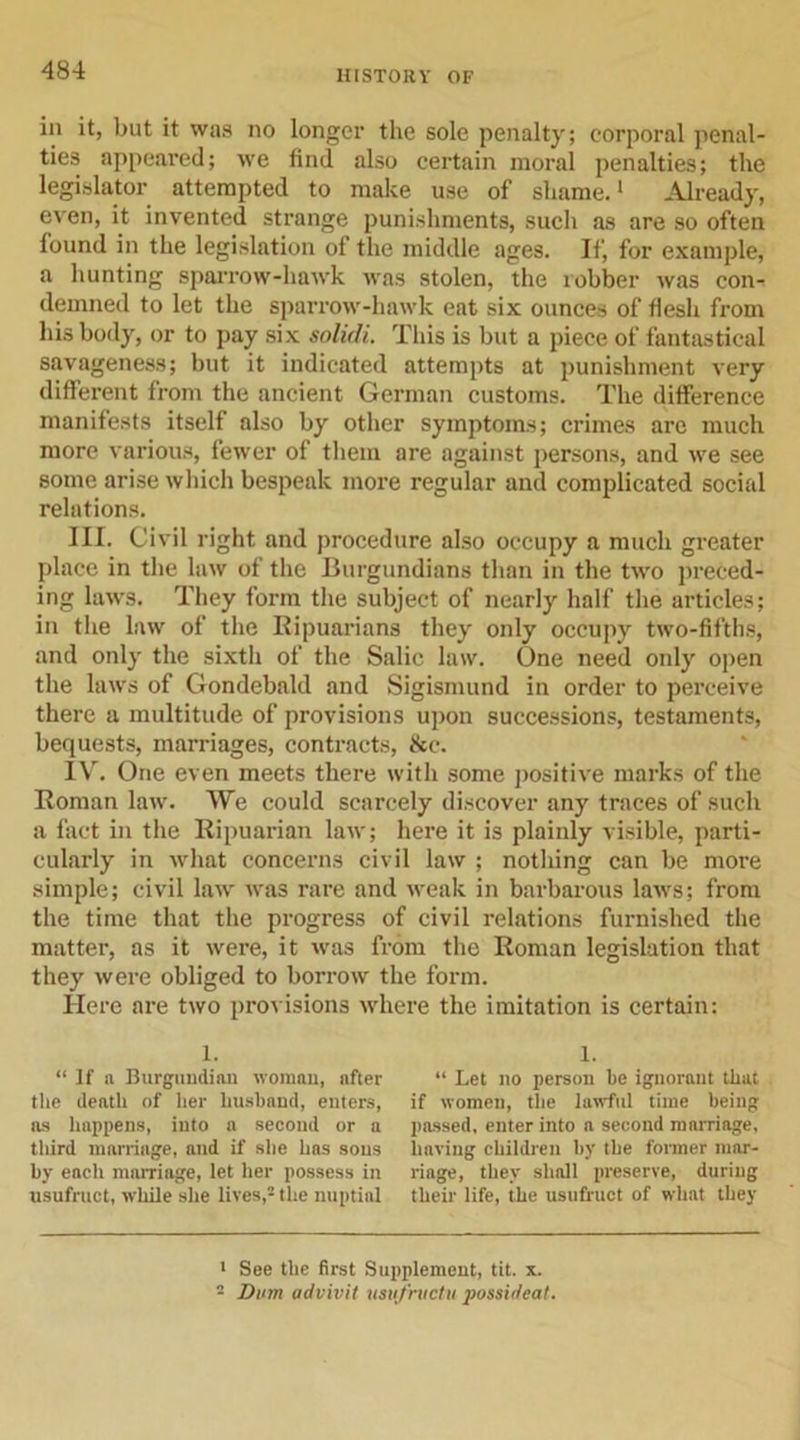 in it, but it was no longer the sole penalty; corporal penal- ties appeared; we find also certain moral penalties; the legislator attempted to make use of shame.1 Already, even, it invented strange punishments, such as are so often found in the legislation of the middle ages. If, for example, a hunting sparrow-hawk was stolen, the robber was con- demned to let the sparrow-hawk eat six ounces of flesh from his body, or to pay six solidL This is but a piece of fantastical savageness; but it indicated attempts at punishment very different from the ancient German customs. The difference manifests itself also by other symptoms; crimes are much more various, fewer of them are against persons, and we see some arise which bespeak more regular and complicated social relations. III. Civil right and procedure also occupy a much greater place in the law of the Burgundians than in the two preced- ing laws. They form the subject of nearly half the articles; in the law of the Ripuarians they only occupy two-fifths, and only the sixth of the Salic law. One need only open the laws of Gondebald and Sigismund in order to perceive there a multitude of provisions upon successions, testaments, bequests, marriages, contracts, &amp;c. IV. One even meets there with some positive marks of the Roman law. We could scarcely discover any traces of such a fact in the Ripuarian law; here it is plainly visible, parti- cularly in what concerns civil law ; nothing can be more simple; civil law was rare and weak in barbarous laws; from the time that the progress of civil relations furnished the matter, as it were, it was from the Roman legislation that they were obliged to borrow the form. Here are two provisions where the imitation is certain: 1. “ If a Burgundian woman, after the death of her husband, enters, as happens, into a second or a third marriage, and if site has sons by each marriage, let her possess in usufruct, while she lives,2 the nuptial 1. “ Let no person be ignorant that if women, the lawful time being passed, enter into a second marriage, having children by the former mar- riage, they shall preserve, during their life, the usufruct of what they 1 See the first Supplement, tit. x. - Dum advivit usvfructu possideal.