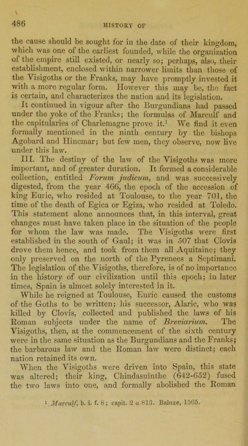 the cause should be sought for in the date of their kingdom, which was one of the earliest founded, while the organization of the empire still existed, or nearly so; perhaps, also, their establishment, enclosed within narrower limits than those of the Visigoths or the Franks, may have promptly invested it with a more regular form. However this may be, the fact is certain, and characterizes the nation and its legislation. It continued in vigour after the Burgundians had passed under the yoke of the Franks; the formulas of Marculf and the capitularies of Charlemagne prove it.1 We find it even formally mentioned in the ninth century by the bishops Agobard and Ilincmar; but few men, they observe, now live under this law. III. The destiny of the law of the Visigoths was more important, and of greater duration. It formed a considerable collection, entitled Forum judicum, and was successively digested, from the year 466, the epoch of the accession of king Euric, who resided at Toulouse, to the year 701, the time of the death of Egica or Egiza, who resided at Toledo. This statement alone announces that, in this interval, great changes must have taken place in the situation of the people for whom the law was made. The Visigoths were first established in the south of Gaul; it was in 507 that Clovis drove them hence, and took from them all Aquitaine; they only preserved on the north of the Pyrenees a Septimani. The legislation of the Visigoths, therefore, is of no importance in the history of our civilization until this epoch; in later times, Spain is almost solely interested in it. While he reigned at Toulouse, Euric caused the customs of the Goths to be written; his successor, Alaric, who was killed by Clovis, collected and published the laws of his Bom an subjects under the name of Breviarium. The Visigoths, then, at the commencement of the sixth century were in the same situation as the Burgundians and the Franks; the barbarous law and the Boman law were distinct; each nation retained its own. When the Visigoths were driven into Spain, this state was altered; their king, Chindasuinthe (642-652) fused the two laws into one, and formally abolished the Boman 1 Marculf, b. i. f. 8; capit. 2 a 813. Baluze, 1005.