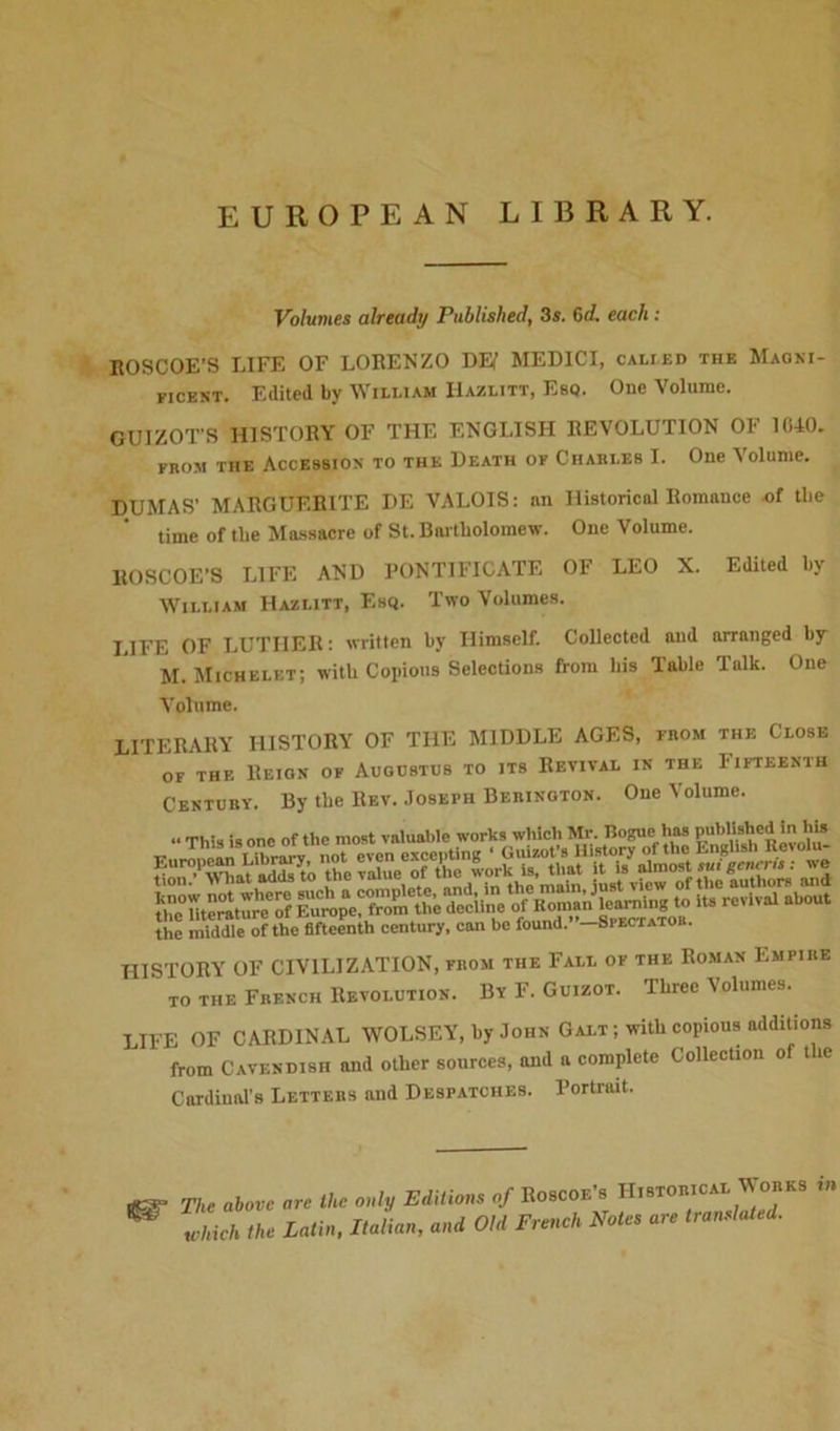 EUROPEAN LIBRARY. Volumes already Published, 3s. 6d. each : ROSCOE’S LIFE OF LORENZO DEi’ MEDICI, calied the Maoni- f,cent. Edited by Wixliam Hazlitt, Esq. One Volume. GUIZOT’S HISTORY OF THE ENGLISH REVOLUTION OF 1040. from the Accession to the Death of Charles I. One \olunie. DUMAS' MARGUERITE DE VALOIS: an Historical Romance of the time of tbe Massacre of St. Bartholomew. One Volume. llOSCOE'S LIFE AND PONTIFICATE OF LEO X. Edited by William Hazlitt, Esq. Two Volumes. LIFE OF LUTHER: written by Himself. Collected and arranged by M. Michelet; with Copious Selections from his Table Talk. One Volume. LITERARY HISTORY OF THE MIDDLE AGES, from the Close of the Reion of Augustus to its Revival in the Fifteenth Century. By the Rev. Joseph Berington. One Volume. *D° meCoef toll. rfKoman^^ to its revival about Jh * middleof the fifteenth century, can be found.”-SrECTATOU. niSTORY OF CIVILIZATION, from the Fall of the Roman Empire to THE French Revolution. By F. Guizot. Three Volumes. LIFE OF CARDINAL WOLSEY, by John Galt; with copious additions from Cavendish and other sources, and a complete Collection of the Cardinal’s Letters and Despatches. Portrait. .fir The above are the only Editions of Roscoe’s Historical Works in ** Zich the Latin, Italian, and Old French Notes are translated.