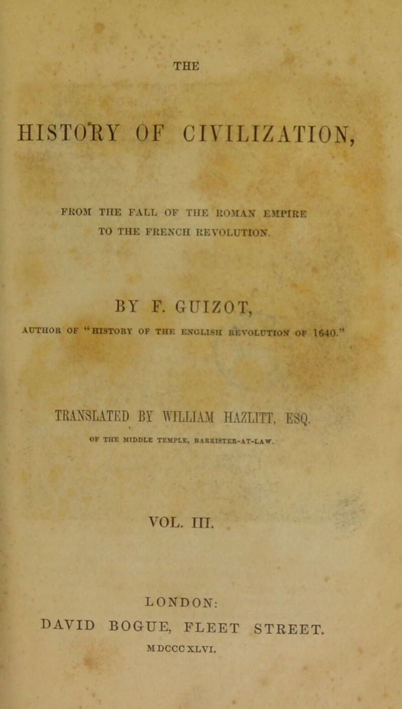 THE HISTORY OF CIVILIZATION, FROM THE FALL OF TIIE ROMAN EMPIRE TO THE FRENCH REVOLUTION. BY F. GUIZOT, AUTHOR OF “HISTORY OF THF. ENGLISH REVOLUTION OF 1640.” TRANSLATED BY WILLIAM HAZLITT, ESQ. OF THE MIDDLE TEMPLE, BARRISTER-AT-LAW. VOL. ITT. LONDON: DAVID BOGUE, FLEET STREET. MDCCCXLVr.