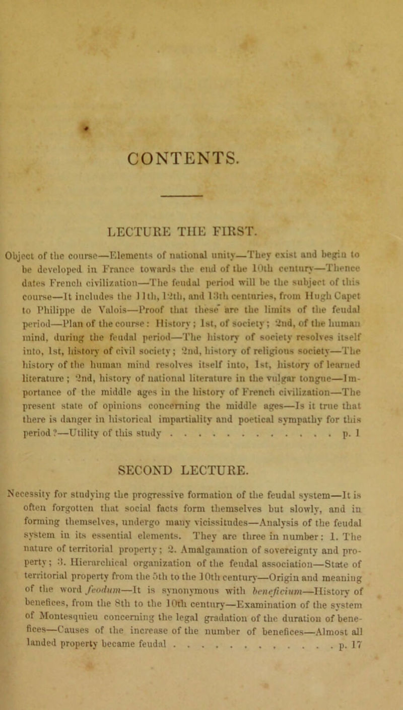 CONTENTS. LECTURE TIIE FIRST. Object of the course—Elements of national unity—They exist ami begin to be developed in France towards the end of the 10th century—Thence dates French civilization—The feudal period will he the subject of this course—It includes the 11 th, 12th, and 13th centuries, from Hugh Capet to Philippe de Valois—Proof thnt these are the limits of the feudal period—Plan of the course: History; 1st, of society; 2nd, of the human inind, during the feudal period—The history of society resolves itself into, 1st, history of civil society; 2nd, history of religions society—The history of the human mind resolves itself iuto, 1st, history of learned literature ; 2nd, history of national literature in the vulgar tongue—Im- portance of the middle ages in the history of French civilization—The present state of opinions concerning the middle ages—Is it true that there is danger in historical impartiality and poetical sympathy for this period?—Utility of this study p. 1 SECOND LECTURE. Necessity for studying the progressive formation of the feudal system—It is often forgotten that social facts form themselves but slowly, and in forming themselves, undergo many vicissitudes—Analysis of the feudal system in its essential elements. They arc three in number: 1. The nature of territorial property; 2. Amalgamation of sovereignty and pro- perty ; :t. Hierarchical organization of the feudal association—State of territorial property from the otli to the 10th century—Origin and meaniug of the word feodum—It is synonymous with benejicium—History of benefices, from the 8tli to the 10th century—Examination of the system of Montesquieu concerning the legal gradation of the duration of bene- fices—Causes of the increase of the number of benefices—Almost all