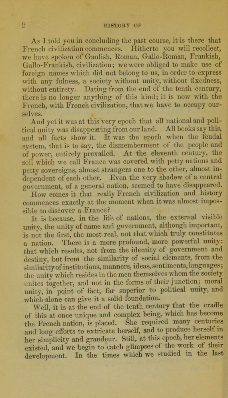 As I told you in concluding the past course, it is there that French civilization commences. Hitherto you will recollect, we have spoken of Gaulish, Roman, Gallo-Roman, Frankish, Gallo-Frankish, civilization; we were obliged to make use of foreign names which did not belong to us, in order to express with any fulness, a society without unity, without fixedness, without entirety. Dating from the end of the tenth century, there is no longer anything of this kind; it is now with the French, with French civilization, that we have to occupy our- selves. And yet it was at this very epoch that all national and poli- tical unity was disappearing from our land. All hooks say this, and all facts show it. It was the epoch when the feudal system, that is to say, the dismemberment of the people and of power, entirely prevailed. At the eleventh century, the soil which we call France was covered with petty nations and petty sovereigns, almost strangers one to the other, almost in- dependent of each other. Even the very shadow of a central government, of a general nation, seemed to have disappeared. How comes it that really French civilization and history commences exactly at the moment when it was almost impos- sible to discover a France? It is because, in the life of nations, the external visible unity, the unity of name and government, although important, is not the first, the most real, not that which truly constitutes a nation. There is a more profound, more powerful unity: that which results, not from the identity of government and destiny, but from the similarity of social elements, lrom the similarity of institutions, manners, ideas, senti ments, langu ages; the unity which resides in the men themselves whom the society unites together, and not in the forms of their junction; moral unity, in point of fact, far superior to political unity, and which alone can give it a solid foundation. Well, it is at the end of the tenth century that the cradle of this at once unique and complex being, which has become the French nation, is placed. She required many centuries and long efforts to extricate herself, and to produce herself in her simplicity and grandeur. Still, at this epoch, her elements existed, and we begin to catch glimpses of the work of their development. In the times which we studied in the last