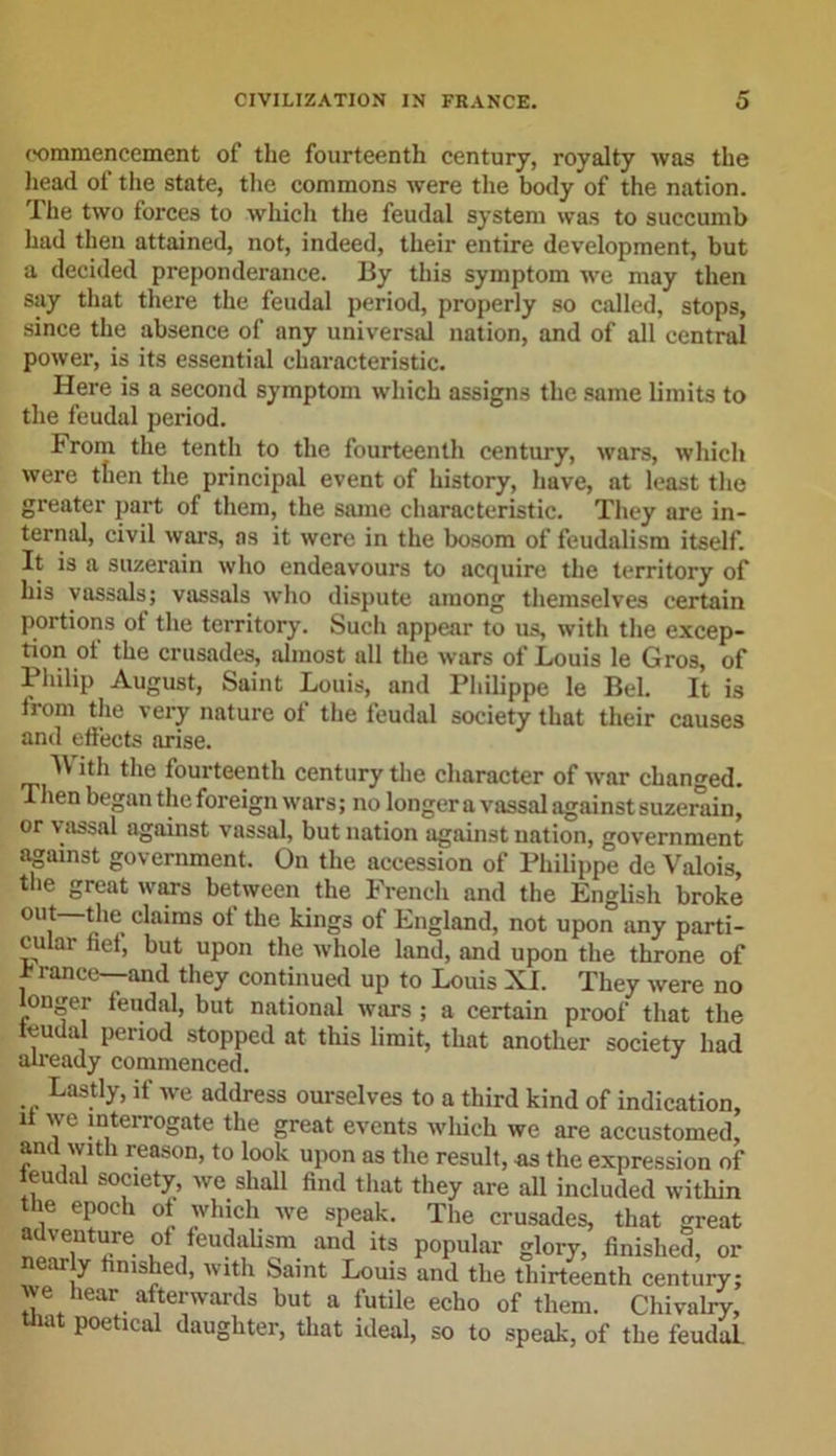 commencement of the fourteenth century, royalty was the head of the state, the commons were the body of the nation. The two forces to which the feudal system was to succumb had then attained, not, indeed, their entire development, but a decided preponderance. By this symptom we may then say that there the feudal period, properly so called, stops, since the absence of any universal nation, and of all central power, is its essential characteristic. Here is a second symptom which assigns the same limits to the feudal period. From the tenth to the fourteenth century, wars, which were then the principal event of history, have, at least the greater part of them, the same characteristic. They are in- ternal, civil wars, as it were in the bosom of feudalism itself. It is a suzerain who endeavours to acquire the territory of his vassals; vassals who dispute among themselves certain portions of the territory. Such appear to us, with the excep- tion ot the crusades, almost all the wars of Louis le Gros, of Philip August, Saint Louis, and Philippe le Bel. It is from the very nature ol the feudal society that their causes and effects arise. W ith the fourteenth century the character of war changed. Then began the foreign wars; no longer a vassal against suzerain, or vassal against vassal, but nation against uation, government against government. On the accession of Philippe de Valois the great wars between the French and the English broke out *lm claims ot the kings of England, not upon any parti- cular fief, but upon the whole land, and upon the throne of , ranee—and they continued up to Louis XI. They were no ouger feudal, but national wars ; a certain proof that the feudal period stopped at this limit, that another society had already commenced. Lastly, it we address ourselves to a third kind of indication, it we interrogate the great events wliich we are accustomed, and with reason, to look upon as the result, ns the expression of feudal society, we shall find that they are all included within ie epoch ot which we speak. The crusades, that great adventure of feudalism and its popular glory, finished, or ar y mshe&lt;l&gt; with Saint Louis and the thirteenth century; we hear afterwards but a futile echo of them. Chivalry, Unit poetical daughter, that ideal, so to speak, of the feudal.