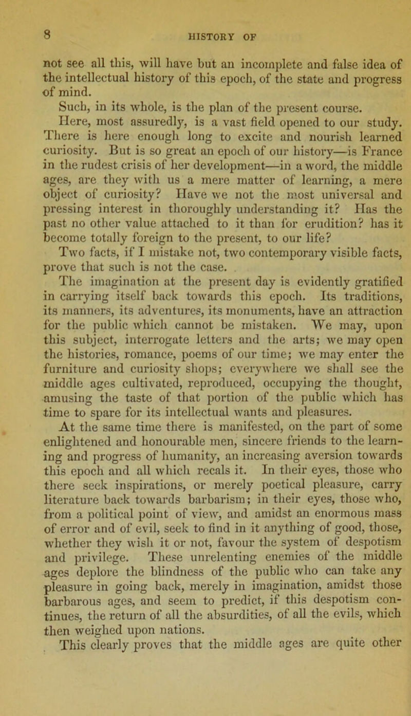 not see all this, will have but an incomplete and false idea of the intellectual history of this epoch, of the state and progress of mind. Such, in its whole, is the plan of the present course. Here, most assuredlj', is a vast field opened to our study. There is here enough long to excite and nourish learned curiosity. But is so great an epoch of our history—is France in the rudest crisis of her development—in a word, the middle ages, are they with us a mere matter of learning, a mere object of curiosity? Have we not the most universal and pressing interest in thoroughly understanding it? Has the past no other value attached to it than for erudition? has it become totally foreign to the present, to our life? Two facts, if I mistake not, two contemporary visible facts, prove that such is not the case. The imagination at the present day is evidently gratified in carrying itself back towards this epoch. Its traditions, its manners, its adventures, its monuments, have an attraction for the public which cannot be mistaken. We may, upon this subject, interrogate letters and the arts; we may open the histories, romance, poems of our time; we may enter the furniture and curiosity shops; everywhere we shall see the middle ages cultivated, reproduced, occupying the thought, amusing the taste of that portion of the public which has time to spare for its intellectual wants and pleasures. At the same time there is manifested, on the part of some enlightened and honourable men, sincere friends to the learn- ing and progress of humanity, an increasing aversion towards this epoch and all which recals it. In their eyes, those who there seek inspirations, or merely poetical pleasure, carry literature back towards barbarism; in their eyes, those who, from a political point of view, and amidst an enormous mass of error and of evil, seek to find in it anything of good, those, whether they wish it or not, favour the system of despotism and privilege. These unrelenting enemies of the middle ages deplore the blindness of the public who can take any pleasure in going back, merely in imagination, amidst those barbarous ages, and seem to predict, if this despotism con- tinues, the return of all the absurdities, of all the evils, which then weighed upon nations. This clearly proves that the middle ages are quite other