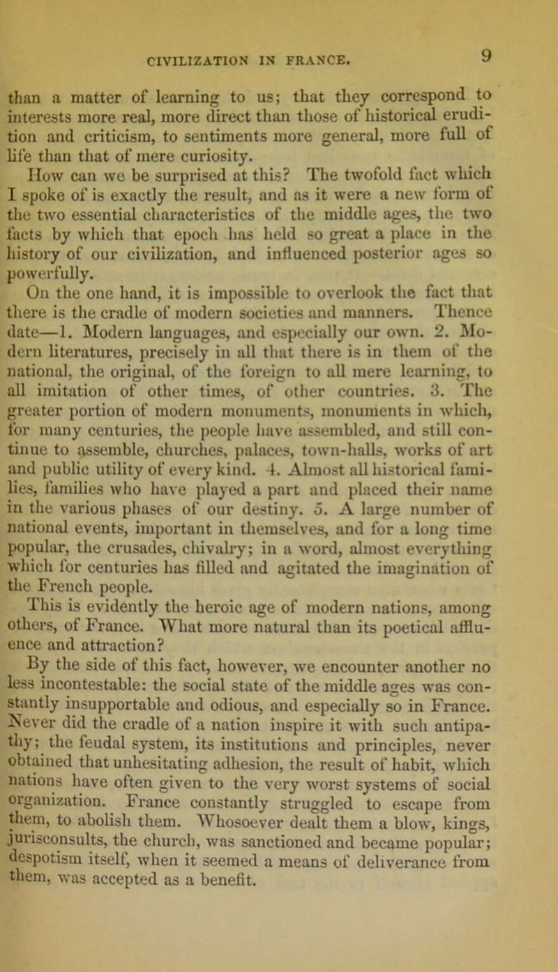 than a matter of learning to us; that they correspond to interests more real, more direct than those of historical erudi- tion and criticism, to sentiments more general, more full of life than that of mere curiosity. How can we be surprised at this? The twofold fact which I spoke of is exactly the result, and as it were a new form of the two essential characteristics of the middle ages, the two facts by which that epoch has held so great a place in the history of our civilization, and influenced posterior ages so powerfully. On the one hand, it is impossible to overlook the fact that there is the cradle of modern societies and manners. Thence date—1. Modern languages, and especially our own. 2. Mo- dern literatures, precisely in all that there is in them of the national, the original, of the foreign to all mere learning, to all imitation of other times, of other countries. 3. The greater portion of modern monuments, monuments in which, for many centuries, the people have assembled, and still con- tinue to assemble, churches, palaces, town-halls, works of art and public utility of every kind. 1. Almost all historical fami- lies, families who have played a part and placed their name in the various phases of our destiny. 5. A large number of national events, important in themselves, and for a long time popular, the crusades, chivalry; in a word, almost everything which for centuries has tilled and agitated the imagination of the French people. This is evidently the heroic age of modern nations, among others, of France. What more natural than its poetical afflu- ence and attraction? By the side of this fact, however, we encounter another no less incontestable: the social state of the middle ages was con- stantly insupportable and odious, and especially so in France. Never did the cradle of a nation inspire it with such antipa- thy; the feudal system, its institutions and principles, never obtained that unhesitating adhesion, the result of habit, which nations have often given to the very worst systems of social organization. France constantly struggled to escape from them, to abolish them. Whosoever dealt them a blow, kings, jurisconsults, the church, was sanctioned and became popular; despotism itself, when it seemed a means of deliverance from them, was accepted as a benefit.