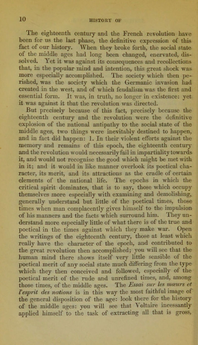 The eighteenth century and the French revolution have been for us the last phase, the definitive expression of this fact of our history. When they broke forth, the social state of the middle ages had long been changed, enervated, dis- solved. Yet it was against its consequences and recollections that, in the popular mind and intention, this great shock was more especially accomplished. The society which then pe- rished, was the society which the Germanic invasion had created in the west, and of which feudalism was the first and essential form. It was, in truth, no longer in existence: yet it was against it that the revolution was directed. But precisely because of this fact, precisely because the eighteenth century and the revolution were the definitive explosion of the national antipathy to the social state of the middle ages, two things were inevitably destined to happen, and in fact did happen: 1. In their violent efforts against the memory and remains of this epoch, the eighteenth century and the revolution would necessarily fail in impartiality towards it, and would uot recognise the good which might be met with in it; and it would in like manner overlook its poetical cha- racter, its merit, and its attractions as the cradle of certain elements of the national life. The epochs in which the critical spirit dominates, that is to say, those which occupy themselves more especially with examining and demolishing, generally understand but little of the poetical times, those times when man complacently gives himself to the impulsion of his manners and the facts which surround him. They un- derstand more especially little of what there is of the true and poetical in the times against which they make war. Open the writings of the eighteenth century, those at least which really have the character of the epoch, and contributed to the great revolution then accomplished; you will see that the human mind there shows itself very little sensible of the poetical merit of any social state much differing from the type which they then conceived and followed, especially of the poetical merit of the rude and unrefined times, and, among those times, of the middle ages. The Essai sur les maeurs et Vesprit des nations is in this way the most faithful image of the general disposition of the age: look there for the history of the middle ages: you will see that Voltaire incessantly applied himself to the task of extracting all that is gross,