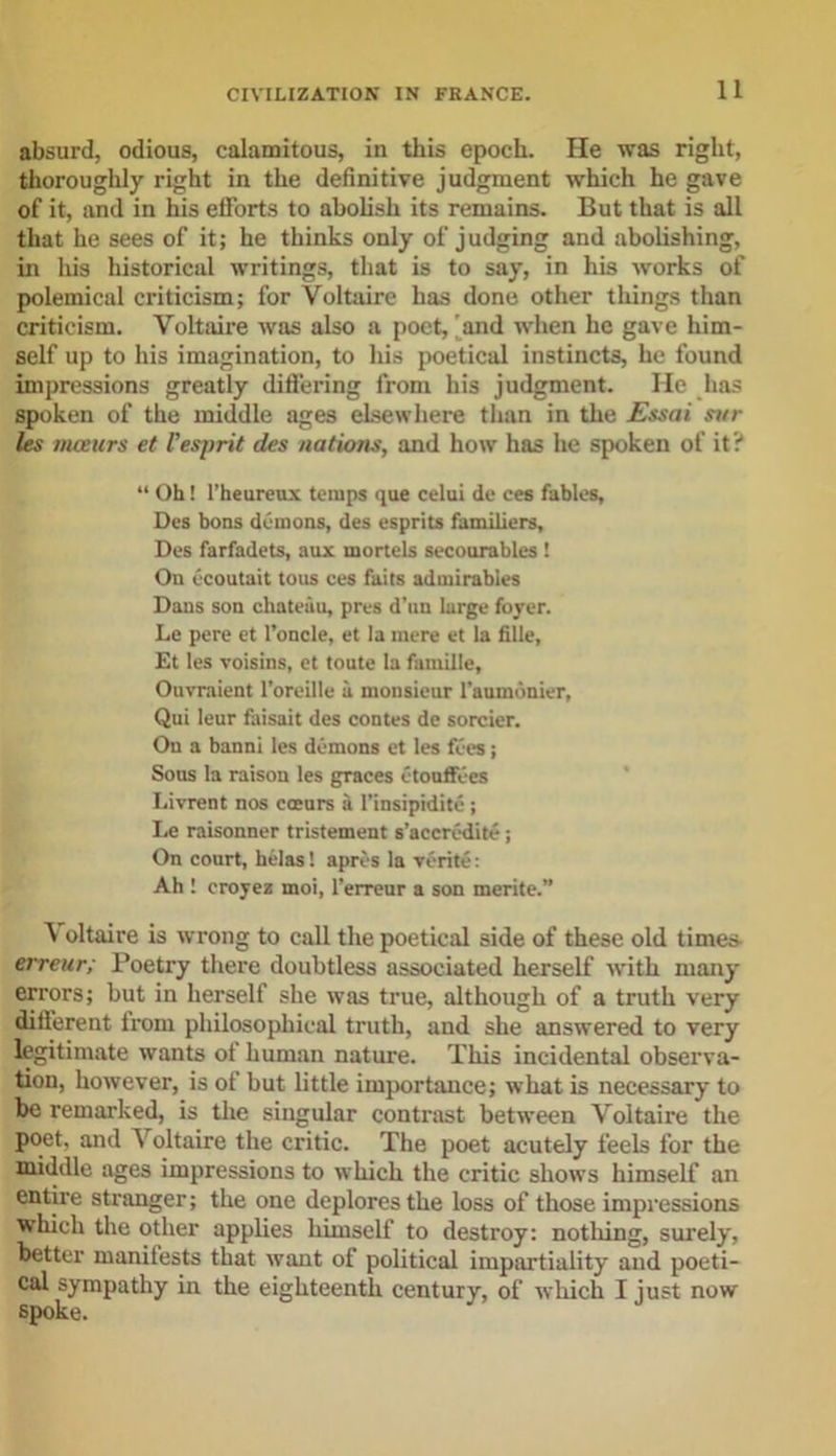 absurd, odious, calamitous, in this epoch. He was right, thoroughly right in the definitive judgment which he gave of it, and in his efforts to abolish its remains. But that is all that he sees of it; he thinks only of judging and abolishing, in his historical writings, that is to say, in his works of polemical criticism; for Voltaire has done other tilings than criticism. Voltaire was also a poet, 'and when he gave him- self up to his imagination, to his poetical instincts, he found impressions greatly differing from his judgment. He has spoken of the middle ages elsewhere than in the Essai si/r les meeurs et Vesprit des nations, and how has he spoken of it? “ Oh! l’heureux temps que celui de ces fables, Des bons demons, des esprits familiers, Des farfadets, aux mortels secourables ! On ecoutait tous ces faits admirables Dans son chateau, pres d’un large foyer. Le pere et l’oncle, et la mere et la fille, Et les voisins, et toute la famille, Ouvraient l’oreille a monsieur l’auindnier, Qui leur faisait des contes de sorcier. On a banni les demons et les fees; Sous la raison les graces etouffees Livrent nos eoeurs a l’insipidite; Le raisonner tristement s’accredite ; On court, betas', apres la verite: Ah ! eroyez moi, l’erreur a son merite.” \ oltaire is wrong to call the poetical side of these old times- erreitr; Poetry there doubtless associated herself with many errors; but in herself she was true, although of a truth very different from philosophical truth, and she answered to very legitimate wants of human nature. This incidental observa- tion, however, is of but little importance; what is necessary to be remarked, is the singular contrast between Voltaire the poet, and \ oltaire the critic. The poet acutely feels for the middle ages impressions to which the critic shows himself an entire stranger; the one deplores the loss of those impressions which the other applies himself to destroy: nothing, surely, better manifests that want of political impartiality and poeti- cal sympathy in the eighteenth century, of which I just now spoke.
