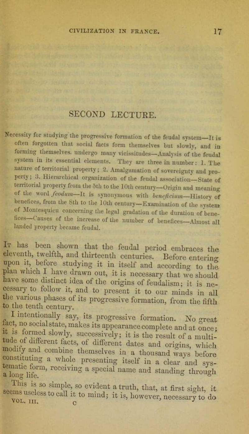 SECOND LECTURE. Necessity for studying the progressive formation of the feudal system It is often forgotten that social fncts form themselves but slowlv, and in forming themselves, undergo many vicissitudes—Analysis of the feudal system in its essential elements. They are three in number: 1. The nature of territorial property; 2. Amalgamation of sovereignty and pro- perty; a. Hierarchical organization of the feudal association—State of territorial property from the 5th to the 10th century—Origin and meaning of the word feodum—It is synonymous with benejicium—History of benefices, from the Sth to the 10th Century-Examination of the system of Montesquieu concerning the legal gradation of the duration of bene- fices C auses of the increase of the number of benefices—Almost all landed property became feudal. It lias been shown that the feudal period embraces the eleventh, twelfth, and thirteenth centuries. Before entering upon it, before studying it in itself and according to the plan winch I have drawn out, it is necessary that we should have some distinct idea of the origins of feudalism; it is ne- cessary to follow it, and to present it to our minds in all the various phases of its progressive formation, from the fifth to the tenth century. 1 intentionally say, its progressive formation. No reat iact, no social state, makes its appearance complete and at once: In,ip nfTffd ?'cy’ SU&lt;iCefSi.Vely; il is tbe result of a multi- tude of different facts of different dates and origins, which / and comb.in? themselves in a thousand ways before confuting a whole presenting itself in a clear and sys- a bn^life rCCeiVlnS a sPecial narae aud standing through seenJafioit 50 evi.deut a truth- that, at first sight, it vol 111°^t0 CU Jt t0 mmd; tt is, however, necessary to do