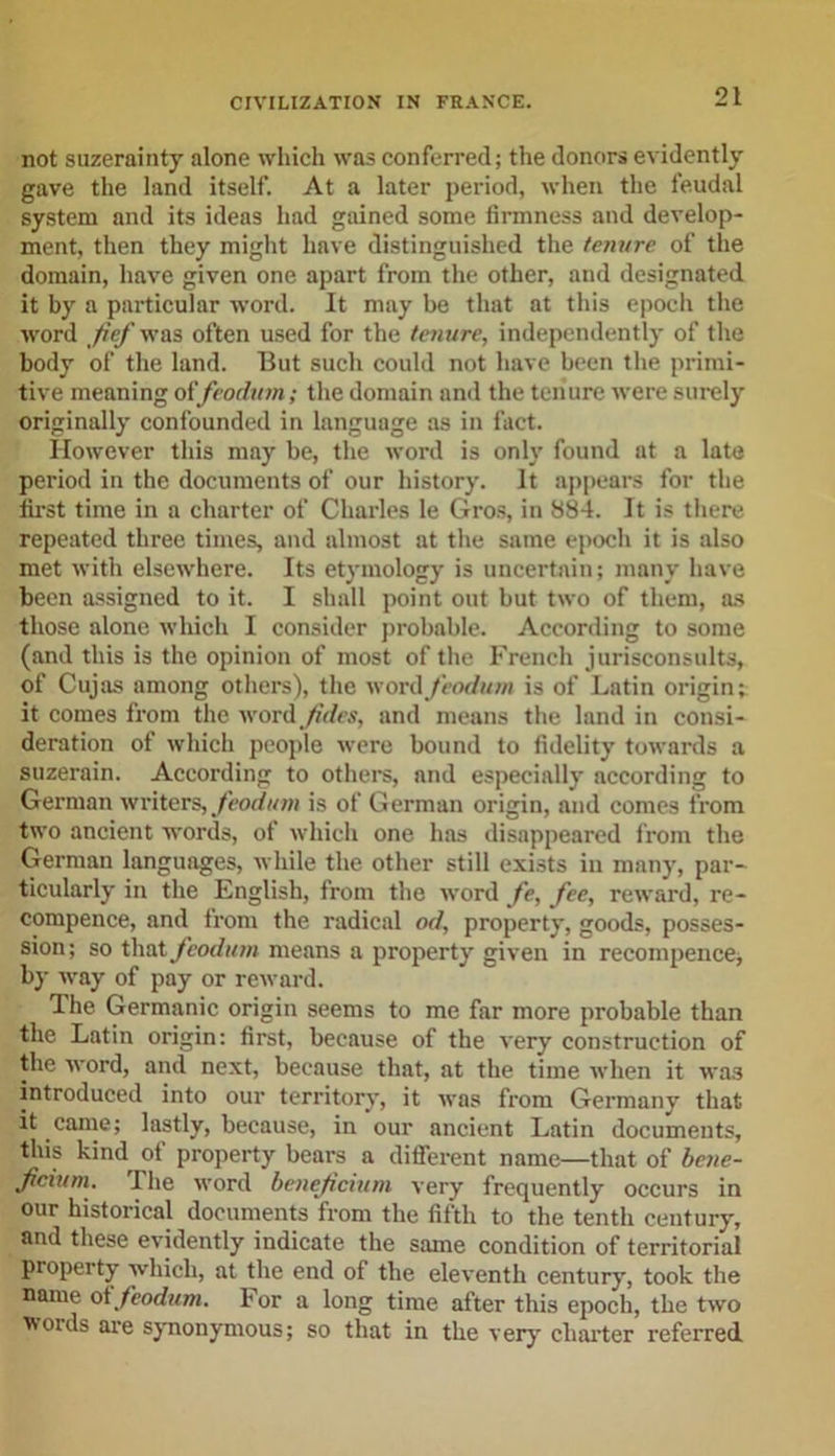 not suzerainty alone which was conferred; the donors evidently gave the land itself. At a later period, when the feudal system and its ideas had gained some firmness and develop- ment, then they might have distinguished the tenure of the domain, have given one apart from the other, and designated it by a particular word. It may be that at this epoch the word Jief was often used for the tenure, independently of the body of the land. But such could not have been the primi- tive meaning of feodum; the domain and the tenure were surely originally confounded in language as in fact. However this may be, the word is only found at a late period in the documents of our history. It appears for the first time in a charter of Charles le Gros, in 884. It is there repeated three times, and almost at the same epoch it is also met with elsewhere. Its etymology is uncertain; many have been assigned to it. I shall point out but two of them, as those alone which I consider probable. According to some (and this is the opinion of most of the French jurisconsults, of Cujas among others), the word feodum is of Latin origin; it comes from the word Jidcs, and means the land in consi- deration of which people were bound to fidelity towards a suzerain. According to others, and especially according to German writers, feodum is of German origin, and comes from two ancient words, of which one has disappeared from the German languages, while the other still exists in many, par- ticularly in the English, from the word fe, fee, reward, re- compence, and from the radical od, property, goods, posses- sion; so that feodum means a property given in recompence, by way of pay or reward. The Germanic origin seems to me far more probable than the Latin origin: first, because of the very construction of the word, and next, because that, at the time when it wa3 introduced into our territory, it was from Germany that it came; lastly, because, in our ancient Latin documents, this kind of property bears a different name—that of bene- fcium. The word beneficium very frequently occurs in our historical documents from the fifth to the tenth century, and these evidently indicate the same condition of territorial property which, at the end of the eleventh century, took the name otfeodttm. For a long time after this epoch, the two woids are synonymous; so that in the very charter referred.
