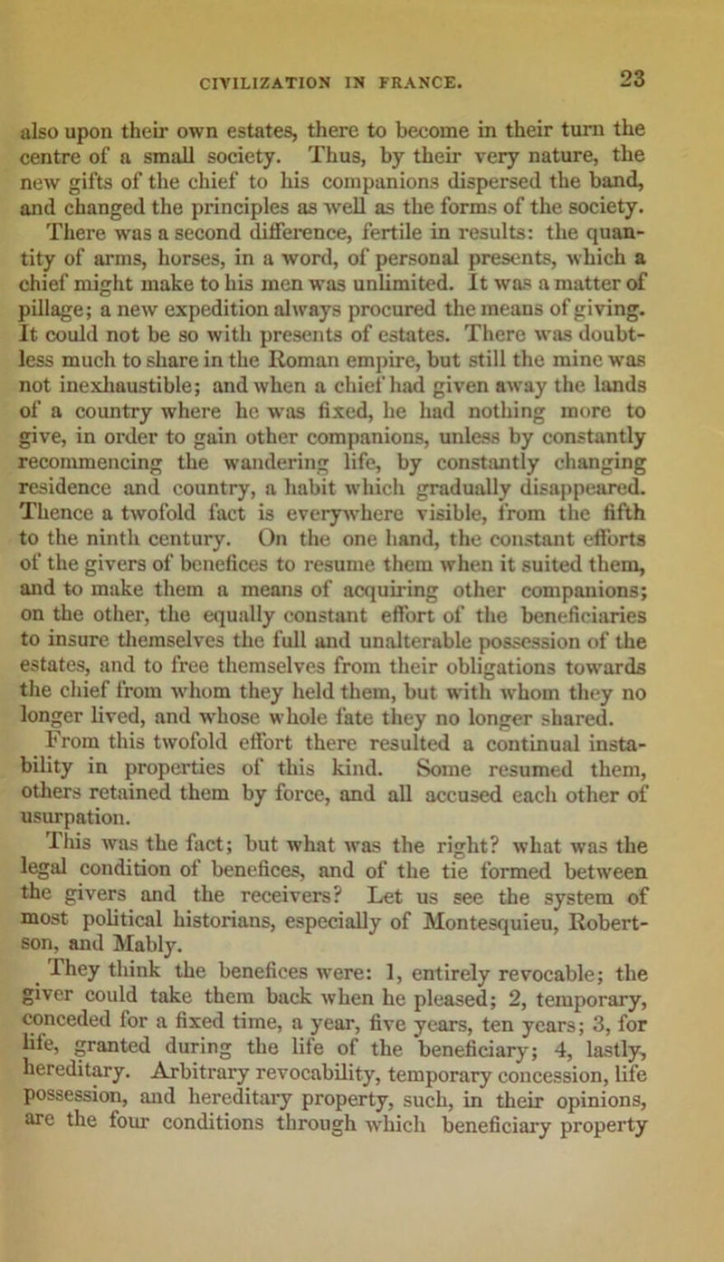 also upon their own estates, there to become in their turn the centre of a small society. Thus, by their very nature, the new gifts of the chief to his companions dispersed the band, and changed the principles as well as the forms of the society. There was a second difference, fertile in results: the quan- tity of arms, horses, in a word, of personal presents, which a chief might make to his men was unlimited. It was a matter of pillage; a new expedition always procured the means of giving. It could not be so with presents of estates. There was doubt- less much to share in the Roman empire, but still the mine was not inexhaustible; and when a chief had given away the lands of a country where he was fixed, he had nothing more to give, in order to gain other companions, unless by constantly recommencing the wandering life, by constantly changing residence and country, a habit which gradually disappeared. Thence a twofold fact is everywhere visible, from the fifth to the ninth century. On the one hand, the constant efforts of the givers of benefices to resume them when it suited them, mid to make them a means of acquiring other companions; on the other, the equally constant effort of the beneficiaries to insure themselves the full and unalterable possession of the estates, and to free themselves from their obligations towards the chief from whom they held them, but with whom they no longer lived, and whose whole fate they no longer shared. From this twofold effort there resulted a continual insta- bility in properties of this kind. Some resumed them, others retained them by force, and all accused each other of usurpation. This was the fact; but what was the right? what was the legal condition of benefices, and of the tie formed between the givers and the receivers? Let us see the system of most political historians, especially of Montesquieu, Robert- son, and Mably. They think the benefices were: 1, entirely revocable; the giver could take them back when he pleased; 2, temporary, conceded for a fixed time, a year, five years, ten years; 3, for life, granted during the life of the beneficiary; 4, lastly, hereditary. Arbitrary revocability, temporary concession, life possession, and hereditary property, such, in their opinions, are the four conditions through which beneficiary property