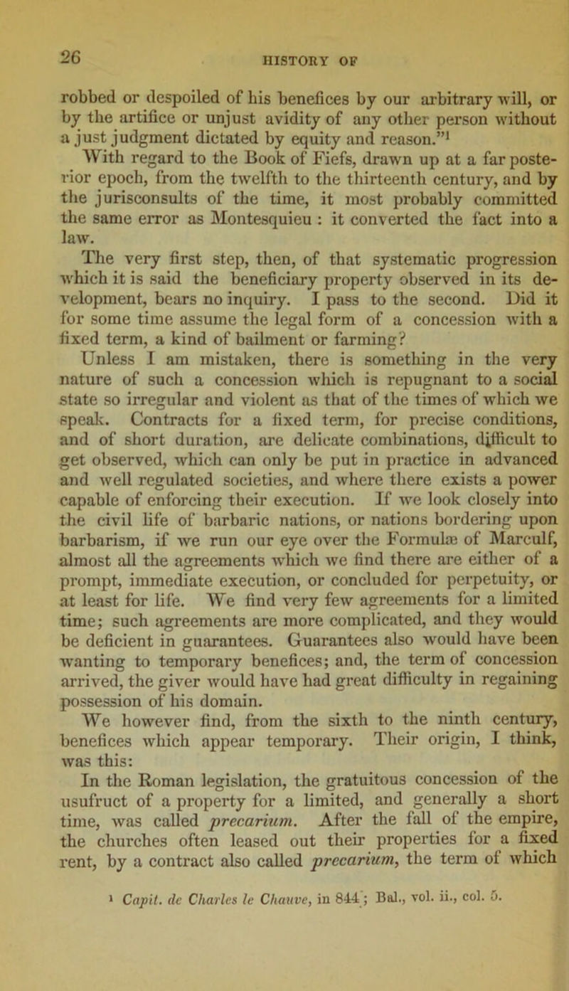 robbed or despoiled of his benefices by our arbitrary will, or by the artifice or unjust avidity of any other person without a just judgment dictated by equity and reason.”1 With regard to the Book of Fiefs, drawn up at a far poste- rior epoch, from the twelfth to the thirteenth century, and by the jurisconsults of the time, it most probably committed the same error as Montesquieu : it converted the fact into a law. The very first step, then, of that systematic progression which it is said the beneficiary property observed in its de- velopment, bears no inquiry. I pass to the second. Did it for some time assume the legal form of a concession with a fixed term, a kind of bailment or farming? Unless I am mistaken, there is something in the very nature of such a concession which is repugnant to a social state so irregular and violent as that of the times of which we speak. Contracts for a fixed term, for precise conditions, and of short duration, are delicate combinations, difficult to get observed, which can only be put in practice in advanced and well regulated societies, and where there exists a power capable of enforcing their execution. If we look closely into the civil life of barbaric nations, or nations bordering upon barbarism, if we run our eye over the Formulae of Marculf, almost all the agreements which we find there are either of a prompt, immediate execution, or concluded for perpetuity, or at least for life. We find very few agreements for a limited time; such agreements are more complicated, and they would be deficient in guarantees. Guarantees also would have been wanting to temporary benefices; and, the term of concession arrived, the giver would have had great difficulty in regaining possession of his domain. We however find, from the sixth to the ninth century, benefices which appear temporary. Their origin, I think, was this: In the Roman legislation, the gratuitous concession of the usufruct of a property for a limited, and generally a short time, was called precarium. After the fall of the empire, the churches often leased out their properties for a fixed rent, by a contract also called precarium, the term of which 1 Cap'll, de Charles le Chauve, in 844; Bal., vol. ii., col. 5.