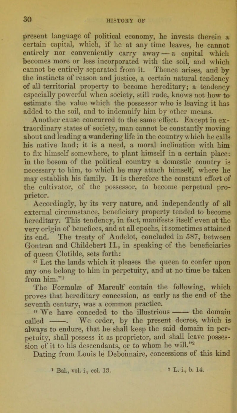 present language of political economy, he invests therein a certain capital, which, if he at any time leaves, he cannot entirely nor conveniently carry away — a capital which becomes more or less incorporated with the soil, and which cannot be entirely separated from it. Thence arises, and by the instincts of reason and justice, a certain natural tendency of all territorial property to become hereditary; a tendency especially powerful when society, still rude, knows not how to estimate the value which the possessor who is leaving it has added to the soil, and to indemnify him by other means. Another cause concurred to the same effect. Except in ex- traordinary states of society, man cannot be constantly moving about and leading a wandering life in the country which he calls his native land; it is a need, a moral inclination with him to fix himself somewhere, to plant himself in a certain place: in the bosom of the political country a domestic country is necessary to him, to which he may attach himself, where he may establish his family. It is therefore the constant effort of the cultivator, of the possessor, to become perpetual pro- prietor. Accordingly, by its very nature, and independently of all external circumstance, beneficiary property tended to become hereditary. This tendency, in fact, manifests itself even at the very origin of benefices, and at all epochs, it sometimes attained its end. The treaty of Andelot, concluded in 587, between Gontran and Childebert II., in speaking of the beneficiaries of queen Clotilde, sets forth: “ Let the lands which it pleases the queen to confer upon any one belong to him in perpetuity, and at no time be taken from him.”1 The Formula; of Marculf contain the following, which proves that hereditary concession, as early as the end of the seventh century, was a common practice. “ We have conceded to the illustrious the domain called . We order, by the present decree, which is always to endure, that he shall keep the said domain in per- petuity, shall possess it as proprietor, and shall leave posses- sion of it to his descendants, or to whom he will.”2 Dating from Louis le Debonnaire, concessions of this kind